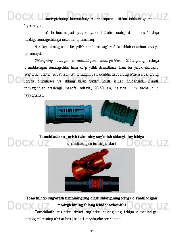 - tomizgichning   konstruksiyasi   uni   tuproq   ostidan   ishlatishga   imkon
byermaydi; 
- ishchi   bosimi   juda   yuqori,   ya’ni   1-2   atm.   oralig‘ida;   -   narxi   boshqa
turdagi tomizgichlarga nisbatan qimmatroq. 
Bunday tomizgichlar bir yillik ekinlarni sug‘orishda ishlatish uchun tavsiya
qilinmaydi. 
Shlangning   ichiga   o‘rnatiladigan   tomizgichlar.   Shlangning   ichiga
o‘rnatiladigan   tomizgichlar   ham   ko‘p   yillik   daraxtlarni,   ham   bir   yillik   ekinlarni
sug‘orish uchun  ishlatiladi. Bu tomizgichlar, odatda, zavodning o‘zida shlangning
ichiga   o‘rnatiladi   va   shlang   bilan   yaxlit   holda   ishlab   chiqariladi.   Bunda
tomizgichlar   orasidagi   masofa,   odatda,   20-50   sm,   ba’zida   1   m   gacha   qilib
tayyorlanadi. 
Tomchilatib sug‘orish tizimining sug‘orish shlangining ichiga
o‘rnatiladigan tomizgichlari
Tomchilatib sug‘orish tizimining sug‘orish shlangining ichiga o‘rnatiladigan
tomizgichining shlang ichida joylashishi
Tomchilatib   sug‘orish   tizimi   sug‘orish   shlangining   ichiga   o‘rnatiladigan
tomizgichlarining o‘ziga hos jihatlari quyidagilardan iborat: 
38 