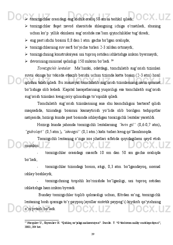  tomizgichlar orasidagi eng kichik oraliq 50 sm ni tashkil qiladi; 
 tomizgichlar   faqat   zavod   sharoitida   shlangning   ichiga   o‘rnatiladi,   shuning
uchun ko‘p  yillik ekinlarni sug‘orishda ma’lum qiyinchiliklar tug‘diradi; 
 eng past ishchi bosimi 0,8 dan 1 atm. gacha bo‘lgan oraliqda; 
 tomizgichlarning suv sarfi bo‘yicha turlari 2-3 xildan ortmaydi;  
 tomizgichning konstruksiyasi uni tuproq ostidan ishlatishga imkon byermaydi; 
 devorining minimal qalinligi 150 mikron bo‘ladi.  14
 
Tomizgichli   lentalar.     Ma’lumki,   odatdagi,   tomchilatib   sug‘orish   tizimlari
suvni ekinga bir tekisda etkazib berishi uchun tizimda katta bosim (2-3 atm) hosil
qilishni talab qiladi. Bu xususiyat tomchilatib sug‘orish tizimlarining narxi qimmat
bo‘lishiga   olib   keladi.  Kapital   harajatlarining   yuqoriligi   esa   tomchilatib  sug‘orish
sug‘orish tizimlari keng joriy qilinishiga to‘sqinlik qiladi.  
Tomchilatib   sug‘orish   tizimlarining   ana   shu   kamchiligini   bartaraf   qilish
maqsadida,   tizimdagi   bosimni   kamaytirish   yo‘lida   olib   borilgan   tadqiqotlar
natijasida, hozirgi kunda past bosimda ishlaydigan tomizgichli lentalar yaratildi.  
Hozirgi   kunda   jahonda   tomizgichli   lentalarning   “kvin   gil”   (0,6-0,7   atm) ,
“gidrolayt”  (0,5 atm.) ,  “akvagol”   (0,1 atm.) kabi turlari keng qo‘llanilmoqda. 
Tomizgichli lentaning o‘ziga xos jihatlari sifatida quyidagilarni qayd etish
mumkin: 
- tomizgichlar   orasidagi   masofa   10   sm   dan   50   sm   gacha   oraliqda
bo‘ladi; 
- tomizgichlar   tizimdagi   bosim,   atigi,   0,3   atm.   bo‘lgandayoq,   normal
ishlay boshlaydi; 
- tomizgichning   tirqishli   ko‘rinishda   bo‘lganligi,   uni   tuproq   ostidan
ishlatishga ham imkon byeradi. 
  Bunday   tomizgichlar   tiqilib   qolmasligi   uchun,   filtrdan   so‘ng,   tomizgichli
lentaning bosh qismiga to‘r-paypoq (ayollar sintetik paypog‘i) kiydirib qo‘yishning
o‘zi yetarli bo‘ladi. 
14
  Norqulov U., Shyeraliev H. “Qishloq xo‘jaligi melioratsiyasi”.   Darslik. T. “O‘zbekiston milliy ensiklopediyasi”,
2003, 204 bet.
39