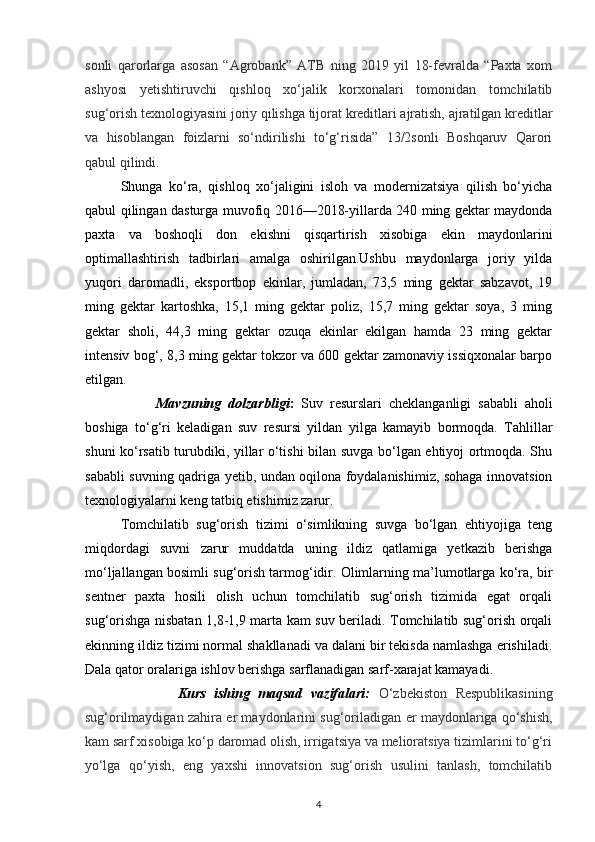 sonli   qarorlarga   asosan   “Agrobank”   ATB   ning   2019   yil   18-fevralda   “Paxta   xom
ashyosi   y е tishtiruvchi   qishloq   xo‘jalik   korxonalari   tomonidan   tomchilatib
sug‘orish texnologiyasini joriy qilishga tijorat kreditlari ajratish, ajratilgan kreditlar
va   hisoblangan   foizlarni   so‘ndirilishi   to‘g‘risida”   13/2sonli   Boshqaruv   Qarori
qabul qilindi.
Shunga   ko‘ra,   qishloq   xo‘jaligini   isloh   va   modernizatsiya   qilish   bo‘yicha
qabul qilingan dasturga muvofiq 2016—2018-yillarda 240 ming gektar maydonda
paxta   va   boshoqli   don   ekishni   qisqartirish   xisobiga   ekin   maydonlarini
optimallashtirish   tadbirlari   amalga   oshirilgan.Ushbu   maydonlarga   joriy   yilda
yuqori   daromadli,   eksportbop   ekinlar,   jumladan,   73,5   ming   gektar   sabzavot,   19
ming   gektar   kartoshka,   15,1   ming   gektar   poliz,   15,7   ming   gektar   soya,   3   ming
gektar   sholi,   44,3   ming   gektar   ozuqa   ekinlar   ekilgan   hamda   23   ming   gektar
intensiv bog‘, 8,3 ming gektar tokzor va 600 gektar zamonaviy issiqxonalar barpo
etilgan.
Mavzuning   dolzarbligi :   Suv   resurslari   cheklanganligi   sababli   aholi
boshiga   to‘g‘ri   keladigan   suv   resursi   yildan   yilga   kamayib   bormoqda.   Tahlillar
shuni ko‘rsatib turubdiki, yillar o‘tishi bilan suvga bo‘lgan ehtiyoj ortmoqda. Shu
sababli suvning qadriga yetib, undan oqilona foydalanishimiz, sohaga innovatsion
texnologiyalarni keng tatbiq etishimiz zarur.
Tomchilatib   sug‘orish   tizimi   o‘simlikning   suvga   bo‘lgan   ehtiyojiga   teng
miqdordagi   suvni   zarur   muddatda   uning   ildiz   qatlamiga   yetkazib   berishga
mo‘ljallangan bosimli sug‘orish tarmog‘idir. Olimlarning ma’lumotlarga ko‘ra, bir
sentner   paxta   hosili   olish   uchun   tomchilatib   sug‘orish   tizimida   egat   orqali
sug‘orishga nisbatan 1,8-1,9 marta kam suv beriladi. Tomchilatib sug‘orish orqali
ekinning ildiz tizimi normal shakllanadi va dalani bir tekisda namlashga erishiladi.
Dala qator oralariga ishlov berishga sarflanadigan sarf-xarajat kamayadi.
                      Kurs   ishing   maqsad   vazifalari:   O‘zbekiston   Respublikasining
sug‘orilmaydigan zahira  е r maydonlarini sug‘oriladigan   е r maydonlariga qo‘shish,
kam sarf xisobiga ko‘p daromad olish, irrigatsiya va melioratsiya tizimlarini to‘g‘ri
yo‘lga   qo‘yish,   eng   yaxshi   innovatsion   sug‘orish   usulini   tanlash,   tomchilatib
4