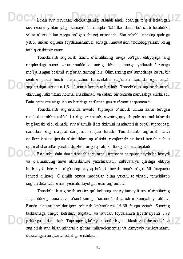 Lekin   suv   resurslari   cheklanganligi   sababli   aholi   boshiga   to‘g‘ri   keladigan
suv   resursi   yildan   yilga   kamayib   bormoqda.   Tahlillar   shuni   ko‘rsatib   turubdiki,
yillar   o‘tishi   bilan   suvga   bo‘lgan   ehtiyoj   ortmoqda.   Shu   sababli   suvning   qadriga
yetib,   undan   oqilona   foydalanishimiz,   sohaga   innovatsion   texnologiyalarni   keng
tatbiq etishimiz zarur.
Tomchilatib   sug‘orish   tizimi   o‘simlikning   suvga   bo‘lgan   ehtiyojiga   teng
miqdordagi   suvni   zarur   muddatda   uning   ildiz   qatlamiga   yetkazib   berishga
mo‘ljallangan bosimli sug‘orish tarmog‘idir. Olimlarning ma’lumotlarga ko‘ra, bir
sentner   paxta   hosili   olish   uchun   tomchilatib   sug‘orish   tizimida   egat   orqali
sug‘orishga nisbatan 1,8-1,9 marta kam suv beriladi. Tomchilatib sug‘orish orqali
ekinning ildiz tizimi normal shakllanadi va dalani bir tekisda namlashga erishiladi.
Dala qator oralariga ishlov berishga sarflanadigan sarf-xarajat qamayadi.
Tomchilatib   sug‘orishda   avvalo,   tuproqda   o‘simlik   uchun   zarur   bo‘lgan
maqbul namlikni ushlab turishga erishiladi, suvning quyosh yoki shamol  ta’sirida
bug‘lanishi  oldi olinadi, suv o‘simlik ildiz tizimini namlantirish orqali tuproqdagi
namlikni   eng   maqbul   darajasini   saqlab   turadi.   Tomchilatib   sug‘orish   usuli
qo‘llanilishi   natijasida   o‘simliklarning   o‘sishi,   rivojlanishi   va   hosil   berishi   uchun
optimal sharoitlar yaratiladi, ekin turiga qarab, 80 foizgacha suv tejaladi.
Bu usulni dala sharoitida ishlatish orqali tuproqda qatqaloq paydo bo‘lmaydi
va   o‘simlikning   havo   almashinuvi   yaxshilanadi,   kultivatsiya   qilishga   ehtiyoj
bo‘lmaydi.   Mineral   o‘g‘itning   suyuq   holatda   berish   orqali   o‘g‘it   50   foizgacha
iqtisod   qilinadi.   O‘simlik   ozuqa   moddalar   bilan   yaxshi   to‘yinadi,   tomchilatib
sug‘orishda dala emas, yetishtirilayotgan ekin sug‘oriladi.
Tomchilatib sug‘orish usulini qo‘llashning asosiy tamoyili suv o‘simlikning
faqat   ildiziga   boradi   va   o‘simlikning   o‘sishini   boshqarish   imkoniyati   yaratiladi.
Bunda   ekinlar   hosildorligini   oshirish   ko‘rsatkichi   15-30   foizga   yetadi.   Suvning
tashlamaga   chiqib   ketishini   tugatadi   va   suvdan   foydalanish   koeffitsiyenti   0,98
gektarga  qadar   ortadi.  Tuproqning  tabiiy  unumdorligini  tiklash   va  oshirish  uchun
sug‘orish suvi bilan mineral o‘g‘itlar, mikroelementlar va kimyoviy meliorantlarni
dozalangan miqdorda solishga erishiladi.
41 