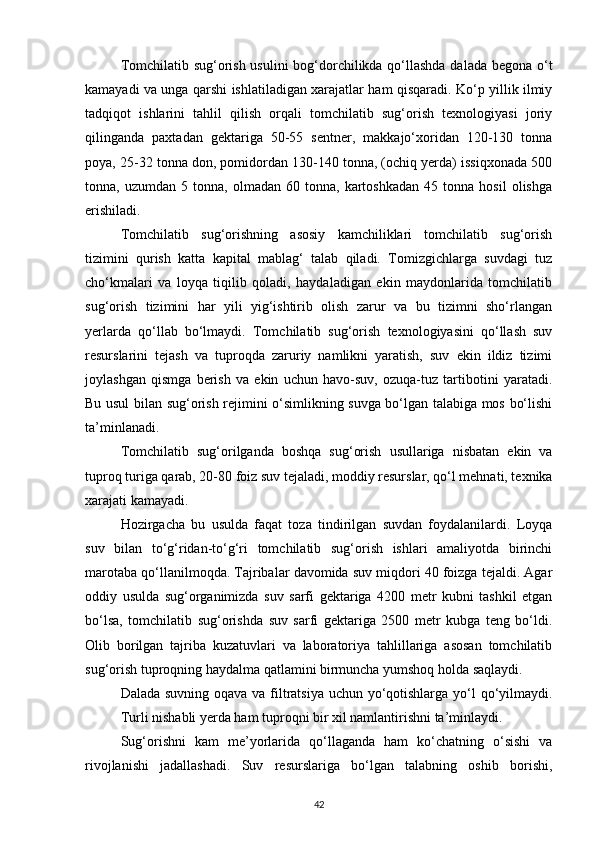 Tomchilatib sug‘orish usulini  bog‘dorchilikda qo‘llashda dalada begona o‘t
kamayadi va unga qarshi ishlatiladigan xarajatlar ham qisqaradi. Ko‘p yillik ilmiy
tadqiqot   ishlarini   tahlil   qilish   orqali   tomchilatib   sug‘orish   texnologiyasi   joriy
qilinganda   paxtadan   gektariga   50-55   sentner,   makkajo‘xoridan   120-130   tonna
poya, 25-32 tonna don, pomidordan 130-140 tonna, (ochiq yerda) issiqxonada 500
tonna,  uzumdan   5   tonna,  olmadan   60  tonna,   kartoshkadan   45  tonna   hosil   olishga
erishiladi.
Tomchilatib   sug‘orishning   asosiy   kamchiliklari   tomchilatib   sug‘orish
tizimini   qurish   katta   kapital   mablag‘   talab   qiladi.   Tomizgichlarga   suvdagi   tuz
cho‘kmalari   va   loyqa   tiqilib   qoladi,   haydaladigan   ekin   maydonlarida   tomchilatib
sug‘orish   tizimini   har   yili   yig‘ishtirib   olish   zarur   va   bu   tizimni   sho‘rlangan
yerlarda   qo‘llab   bo‘lmaydi.   Tomchilatib   sug‘orish   texnologiyasini   qo‘llash   suv
resurslarini   tejash   va   tuproqda   zaruriy   namlikni   yaratish,   suv   ekin   ildiz   tizimi
joylashgan   qismga   berish   va   ekin   uchun   havo-suv,   ozuqa-tuz   tartibotini   yaratadi.
Bu usul bilan sug‘orish rejimini o‘simlikning suvga bo‘lgan talabiga mos bo‘lishi
ta’minlanadi. 
Tomchilatib   sug‘orilganda   boshqa   sug‘orish   usullariga   nisbatan   ekin   va
tuproq turiga qarab, 20-80 foiz suv tejaladi, moddiy resurslar, qo‘l mehnati, texnika
xarajati kamayadi.
Hozirgacha   bu   usulda   faqat   toza   tindirilgan   suvdan   foydalanilardi.   Loyqa
suv   bilan   to‘g‘ridan-to‘g‘ri   tomchilatib   sug‘orish   ishlari   amaliyotda   birinchi
marotaba qo‘llanilmoqda. Tajribalar davomida suv miqdori 40 foizga tejaldi. Agar
oddiy   usulda   sug‘organimizda   suv   sarfi   gektariga   4200   metr   kubni   tashkil   etgan
bo‘lsa,   tomchilatib   sug‘orishda   suv   sarfi   gektariga   2500   metr   kubga   teng   bo‘ldi.
Olib   borilgan   tajriba   kuzatuvlari   va   laboratoriya   tahlillariga   asosan   tomchilatib
sug‘orish tuproqning haydalma qatlamini birmuncha yumshoq holda saqlaydi. 
Dalada suvning oqava va filtratsiya uchun yo‘qotishlarga yo‘l  qo‘yilmaydi.
Turli nishabli yerda ham tuproqni bir xil namlantirishni ta’minlaydi.
Sug‘orishni   kam   me’yorlarida   qo‘llaganda   ham   ko‘chatning   o‘sishi   va
rivojlanishi   jadallashadi.   Suv   resurslariga   bo‘lgan   talabning   oshib   borishi,
42 