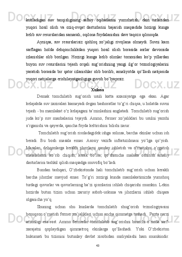 kutiladigan   suv   tanqisligining   salbiy   oqibatlarini   yumshatish,   ekin   turlaridan
yuqori   hosil   olish   va   oziq-ovqat   dasturlarini   bajarish   maqsadida   hozirgi   kunga
kelib suv resurslaridan samarali, oqilona foydalanishni davr taqozo qilmoqda.
Ayniqsa,   suv   resurslarisiz   qishloq   xo‘jaligi   rivojlana   olmaydi.   Suvni   kam
sarflagan   holda   dehqonchilikdan   yuqori   hosil   olish   borasida   asrlar   davomida
izlanishlar   olib   borilgan.   Hozirgi   kunga   kelib   olimlar   tomonidan   ko‘p   yillardan
buyon   suv   resurslarini   tejash   orqali   sug‘orishning   yangi   ilg‘or   texnologiyalarini
yaratish   borasida   bir   qator   izlanishlar   olib   borilib,   amaliyotda   qo‘llash   natijasida
yuqori natijalarga erishilayotganligiga guvoh bo‘lyapmiz.
Xulosa
Demak   tomchilatib   sug‘orish   usuli   katta   axamiyatga   ega   ekan.   Agar
kelajakda suv zaxiralari kamayadi degan bashoratlar to‘g‘ri chiqsa, u holatda suvni
tejash - bu mamlakat o‘z kelajagani ta‘minlashini anglatadi. Tomchilatib sug‘orish
juda   ko‘p   suv   manbalarini   tejaydi.   Ammo,   fermer   xo‘jaliklari   bu   usulni   yaxshi
o‘rganishi va qayerda, qancha foyda keltirishini bilishi zarur.
 Tomchilatib sug‘orish risoladagidek ishga solinsa, barcha ekinlar uchun ish
beradi.   Bu   bosh   masala   emas.   Asosiy   vazifa   infratuzilmani   yo‘lga   qo‘yish.
Masalan,   dehqonlarga   kerakli   jihozlarni   qanday   ishlatish   va   o‘rnatishni   o‘rgatish
masalalarini   ko‘rib   chiqish,   kerak   bo‘lsa,   qo‘shimcha   malaka   oshirish   amaliy
dasturlarini tashkil qilish maqsadga muvofiq bo‘ladi. 
Bundan   tashqari,   O‘zbekistonda   hali   tomchilatib   sug‘orish   uchun   kerakli
barcha   jihozlar   mavjud   emas.   To‘g‘ri   xozirgi   kunda   mamlakatimizda   yumshoq
turdagi quvurlar va quvurlarning ba‘zi qismlarini ishlab chiqarishi mumkin. Lekin
hozirda   butun   tizim   uchun   zaruriy   asbob-uskuna   va   jihozlarni   ishlab   chiqara
olganicha yo‘q. 
Shuning   uchun   shu   kunlarda   tomchilatib   shug‘orish   texnologiyasini
benuqson o‘rnatish fermer xo‘jaliklari uchun ancha qimmatga tushadi.  Paxta narxi
arzonligi   esa   rost.   Ammo   fermerlar   tomchilatib   sug‘orishni   birinchi   o‘rinda   sarf-
xarajatni   qoplaydigan   qimmatroq   ekinlarga   qo‘llashadi.   Yoki   O‘zbekiston
hukumati   bu   tizimini   butunlay   davlat   xisobidan   moliyalashi   ham   mumkindir.
43