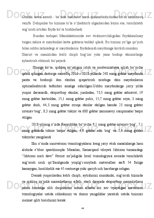 Chunki suvni  asrash - ba‘zida mahsulot narxi qimmatlashishidan ko‘ra muhimroq
vazifa. Dehqonlar bu tizimna to‘la o‘zlashtirib olganlaridan keyin esa, tomchilatib
sug‘orish ortidan foyda ko‘ra boshlashadi.
  Bundan   tashqari   Mamlakatimizda   suv   е tishmovchiligidan   foydalanilmay
turgan zahira  е r maydonlari katta gektarni tashkil qiladi. Bu tizimni yo‘lga qo‘yish
bilan ushbu zahiradagi  е r maydonlarini foydalanish maydoniga kiritish mumkin. 
Sharoit   va   manzilidan   kelib   chiqib   bog‘zor   yoki   yana   boshqa   ekinzorlarga
aylantirish ehtimoli ko‘payadi. 
  Shunga   ko‘ra,   qishloq   xo‘jaligini   isloh   va   modernizatsiya   qilish   bo‘yicha
qabul qilingan dasturga muvofiq 2016—2018-yillarda 240 ming gektar maydonda
paxta   va   boshoqli   don   ekishni   qisqartirish   xisobiga   ekin   maydonlarini
optimallashtirish   tadbirlari   amalga   oshirilgan.Ushbu   maydonlarga   joriy   yilda
yuqori   daromadli,   eksportbop   ekinlar,   jumladan,   73,5   ming   gektar   sabzavot,   19
ming   gektar   kartoshka,   15,1   ming   gektar   poliz,   15,7   ming   gektar   soya,   3   ming
gektar   sholi,   44,3   ming   gektar   ozuqa   ekinlar   ekilgan   hamda   23   ming   gektar
intensiv bog‘, 8,3 ming gektar tokzor va 600 gektar zamonaviy issiqxonalar barpo
etilgan.
2018-yilning o‘zida Respublika bo‘yicha 9,1 ming gektar intensiv bog‘, 7,1
ming   gektarda   tokzor   barpo   etilgan,   4,9   gektar   eski   bog‘   va   2,4   ming   gektar
tokzorlar yangilandi
Shu o‘rinda innovatsion texnologiyalarni keng joriy etish masalalariga ham
alohida   e’tibor   qaratilmoqda.   Masalan,   Samarqand   viloyati   Ishtixon   tumanidagi
“Ishtixon   nurli   davr”   fermer   xo‘jaligida   Isroil   texnologiyasi   asosida   tomchilatib
sug‘orish   usuli   qo‘llanilganda   yoqilg‘i-moylash   materiallari   sarfi   54   foizga
kamaygan, hosildorlik esa 45 sentnerga yoki qariyb uch barobarga oshgan.
Demak   yuqorilardan   kelib   chiqib,   aytishimiz   mumkinki,   sug‘orish   tizimida
va qishloq xo‘jalik maxsulotlarini sifatli,   е tarli darajada eksportbop maxsulotlarni
jahon   bozoriga   olib   chiqishimiz   uchun   albatta   biz   suv   tejaydigan   inavatsion
texnologiyalar   ustida   ishlashimiz   va   doimo   yangiliklar   yaratish   ustida   tinimsiz
mexnat qilib borishimiz kerak.  
44 