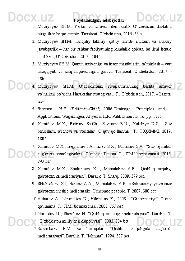 Foydalanilgan  adabiyotlar
1. Mirziyoyev   SH . M .   Yerkin   va   farovon   demokratik   O ‘ zbekiston   davlatini
birgalikda   barpo   etamiz . Toshkent, O‘zbekiston, 2016.-56 b. 
2. Mirziyo y ev   SH.M.   Tanqidiy   tahliliy,   qat’iy   taritib-   intizom   va   shaxsiy
javobgarlik   –   har   bir   rahbar   faoliyatining   kundalik   qoidasi   bo‘lishi   kerak.
Toshkent, O‘zbekiston, 2017. -104 b. 
3. Mirziyo y ev SH.M. Qonun ustivorligi va inson manfatlarini ta’minlash – yurt
taraqqiyoti   va   xalq   farpovonligini   garovi.   Toshkent,   O‘zbekiston,   2017.   -
48b.  
4. Mirziyoyev   SH . M .   O ‘ zbekistonni   rivojlantirishning   beshta   ustuvor
yo ‘ nalishi   bo ‘ yicha   Harakatlar   strategiyasi . T., O‘zbekiston, 2017. «Gazeta.
uz». 
5. Ritzema  H.P.  (Editor-in-Chief),  2006.  Drainage  Principles  and
Applications.   Wageningen, Altyerra, ILRI Publication no. 16, pp. 1125.  
6. Xamidov   M.X.,   Botirov   Sh.Ch.,   Suvanov   B.U.,   Yulchiye   D.G.   “ Suv
resurslarni   o‘lchovi   va   vositalar ”   O‘quv   qo‘llanma.     T.:   TIQXMMI,   2019,
180 b. 
7. Xamidov   M.X.,   Begmatov   I.A.,   Isaev   S.X.,   Mamatov   S.A.   “ Suv   tejamkor
sug‘orish   texnologiyalari”   O‘quv   qo‘llanma.   T.,   TIMI   bosmaxonasi,   2015.
243 bet.  
8. Xamidov   M.X.,   Shukurlaev   X.I.,   Mamataliev   A.B.   “Qishloq   xo ,
jaligi
gidrotexnika meliorasiyasi”. Darslik. T. Sharq, 2009, 379 bet. 
9. SHukurlaev   X.I,   Baraev   A.A.,   Mamataliev   A.B.   «Selskoxo zyaystvennыe
gidrotexnicheskie melioratsii». Uchebnoe posobie. T. 2007, 300 bet.  
10. Akbarov   A.,   Nazaraliev   D.,   Hikmatov   F.,   2008.     “Gidrometriya”   O‘quv
qo‘llanma.  T., TIMI bosmaxonasi, 2008.  155 bet.  
11. Norqulov   U.,   Sheraliev   H.   “Qishloq   xo‘jaligi   melioratsiyasi”.   Darslik.   T.
“O‘zbekiston milliy ensiklopediyasi”, 2003, 204 bet. 
12. Raximbaev   F.M.   va   boshqalar.   “Qishloq   xo‘jaligida   sug‘orish
melioratsiyasi”.  Darslik. T. “Mehnat”, 1994, 327 bet. 
45