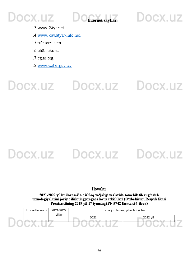 Internet saytlar
13. www. Ziyo.net.  
14. www. cawatyer-info.net.     
15. rubricon.com. 
16. oldbooks.ru. 
17. cgiar.org. 
18. www.water.gov.uz    .    
Ilovalar
2021-2022 yillar davomida qishloq xo‘jaligi yerlarida tomchilatib sug‘orish
texnologiyalarini joriy qilishning prognoz ko‘rsatkichlari (O‘zbekiston Respublikasi
Prezidentining 2019 yil 17 iyundagi PF-5742 farmoni 4-ilova)
Hududlar nomi  2021-2022
yillar                                           shu jumladan, yillar bo‘yicha
2021  2022 yil 
46