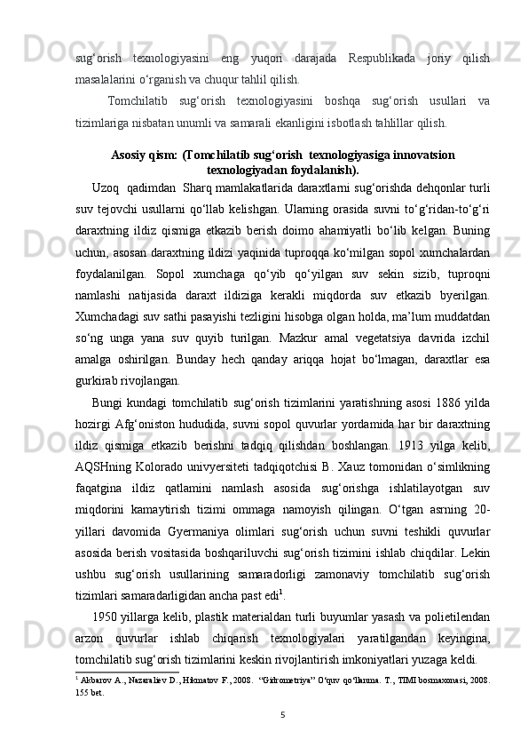 sug‘orish   texnologiyasini   eng   yuqori   darajada   Respublikada   joriy   qilish
masalalarini o‘rganish va chuqur tahlil qilish. 
     Tomchilatib   sug‘orish   texnologiyasini   boshqa   sug‘orish   usullari   va
tizimlariga nisbatan unumli va samarali ekanligini isbotlash tahlillar qilish. 
Asosiy qism: (Tomchilatib sug‘orish  texnologiyasiga innovatsion
texnologiyadan foydalanish).
Uzoq   qadimdan   Sharq mamlakatlarida daraxtlarni sug‘orishda dehqonlar turli
suv   tejovchi   usullarni   qo‘llab   kelishgan.   Ularning  orasida   suvni   to‘g‘ridan-to‘g‘ri
daraxtning   ildiz   qismiga   etkazib   berish   doimo   ahamiyatli   bo‘lib   kelgan.   Buning
uchun, asosan  daraxtning ildizi  yaqinida tuproqqa ko‘milgan sopol  xumchalardan
foydalanilgan.   Sopol   xumchaga   qo‘yib   qo‘yilgan   suv   sekin   sizib,   tuproqni
namlashi   natijasida   daraxt   ildiziga   kerakli   miqdorda   suv   etkazib   byerilgan.
Xumchadagi suv sathi pasayishi tezligini hisobga olgan holda, ma’lum muddatdan
so‘ng   unga   yana   suv   quyib   turilgan.   Mazkur   amal   vegetatsiya   davrida   izchil
amalga   oshirilgan.   Bunday   hech   qanday   ariqqa   hojat   bo‘lmagan,   daraxtlar   esa
gurkirab rivojlangan. 
Bungi   kundagi   tomchilatib   sug‘orish   tizimlarini   yaratishning   asosi   1886   yilda
hozirgi  Afg‘oniston hududida, suvni  sopol  quvurlar  yordamida har bir  daraxtning
ildiz   qismiga   etkazib   berishni   tadqiq   qilishdan   boshlangan.   1913   yilga   kelib,
AQSHning   Kolorado   univyersiteti   tadqiqotchisi   B.   Xauz   tomonidan   o‘simlikning
faqatgina   ildiz   qatlamini   namlash   asosida   sug‘orishga   ishlatilayotgan   suv
miqdorini   kamaytirish   tizimi   ommaga   namoyish   qilingan.   O‘tgan   asrning   20-
yillari   davomida   Gyermaniya   olimlari   sug‘orish   uchun   suvni   teshikli   quvurlar
asosida berish vositasida boshqariluvchi sug‘orish tizimini ishlab chiqdilar. Lekin
ushbu   sug‘orish   usullarining   samaradorligi   zamonaviy   tomchilatib   sug‘orish
tizimlari samaradarligidan ancha past edi 1
. 
1950 yillarga kelib, plastik materialdan turli buyumlar yasash  va polietilendan
arzon   quvurlar   ishlab   chiqarish   texnologiyalari   yaratilgandan   keyingina,
tomchilatib sug‘orish tizimlarini keskin rivojlantirish imkoniyatlari yuzaga keldi. 
1
  Akbarov A., Nazaraliev D., Hikmatov F., 2008.   “Gidrometriya” O‘quv qo‘llanma.   T., TIMI bosmaxonasi, 2008.
155 bet.
5