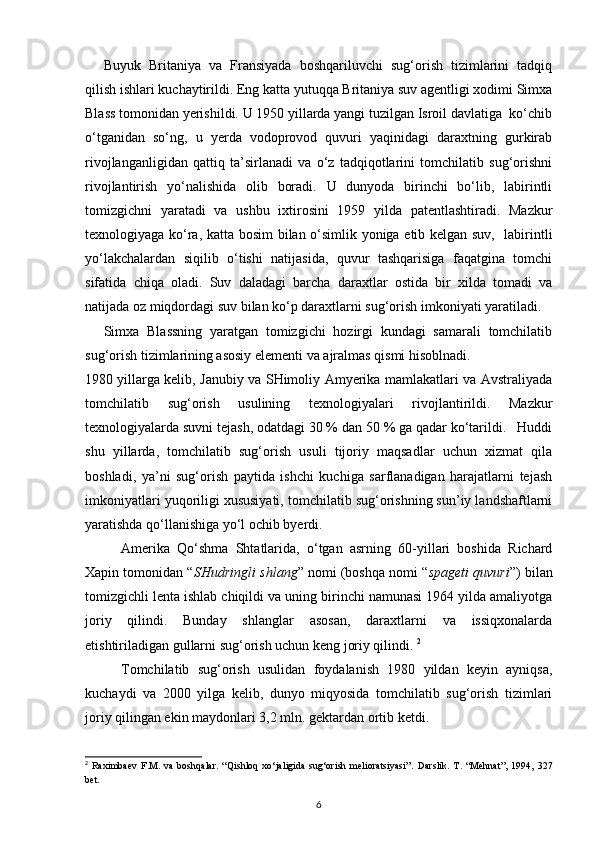 Buyuk   Britaniya   va   Fransiyada   boshqariluvchi   sug‘orish   tizimlarini   tadqiq
qilish ishlari kuchaytirildi. Eng katta yutuqqa Britaniya suv agentligi xodimi Simxa
Blass tomonidan yerishildi. U 1950 yillarda yangi tuzilgan Isroil davlatiga  ko‘chib
o‘tganidan   so‘ng,   u   yerda   vodoprovod   quvuri   yaqinidagi   daraxtning   gurkirab
rivojlanganligidan   qattiq   ta’sirlanadi   va   o‘z   tadqiqotlarini   tomchilatib   sug‘orishni
rivojlantirish   yo‘nalishida   olib   boradi.   U   dunyoda   birinchi   bo‘lib,   labirintli
tomizgichni   yaratadi   va   ushbu   ixtirosini   1959   yilda   patentlashtiradi.   Mazkur
texnologiyaga ko‘ra, katta bosim bilan o‘simlik yoniga etib kelgan suv,   labirintli
yo‘lakchalardan   siqilib   o‘tishi   natijasida,   quvur   tashqarisiga   faqatgina   tomchi
sifatida   chiqa   oladi.   Suv   daladagi   barcha   daraxtlar   ostida   bir   xilda   tomadi   va
natijada oz miqdordagi suv bilan ko‘p daraxtlarni sug‘orish imkoniyati yaratiladi. 
Simxa   Blassning   yaratgan   tomizgichi   hozirgi   kundagi   samarali   tomchilatib
sug‘orish tizimlarining asosiy elementi va ajralmas qismi hisoblnadi. 
1980 yillarga kelib, Janubiy va SHimoliy Amyerika mamlakatlari va Avstraliyada
tomchilatib   sug‘orish   usulining   texnologiyalari   rivojlantirildi.   Mazkur
texnologiyalarda suvni tejash, odatdagi 30 % dan 50 % ga qadar ko‘tarildi.   Huddi
shu   yillarda,   tomchilatib   sug‘orish   usuli   tijoriy   maqsadlar   uchun   xizmat   qila
boshladi,   ya’ni   sug‘orish   paytida   ishchi   kuchiga   sarflanadigan   harajatlarni   tejash
imkoniyatlari yuqoriligi xususiyati, tomchilatib sug‘orishning sun’iy landshaftlarni
yaratishda qo‘llanishiga yo‘l ochib byerdi.  
Amerika   Qo‘shma   Shtatlarida,   o‘tgan   asrning   60-yillari   boshida   Richard
Xapin tomonidan “ SHudringli shlang ” nomi (boshqa nomi “ spageti quvuri ”) bilan
tomizgichli lenta ishlab chiqildi va uning birinchi namunasi 1964 yilda amaliyotga
joriy   qilindi.   Bunday   shlanglar   asosan,   daraxtlarni   va   issiqxonalarda
etishtiriladigan gullarni sug‘orish uchun keng joriy qilindi.  2
Tomchilatib   sug‘orish   usulidan   foydalanish   1980   yildan   keyin   ayniqsa,
kuchaydi   va   2000   yilga   kelib,   dunyo   miqyosida   tomchilatib   sug‘orish   tizimlari
joriy qilingan ekin maydonlari 3,2 mln. gektardan ortib ketdi.  
2
  Raximbaev   F.M.   va   boshqalar.   “Qishloq   xo‘jaligida   sug‘orish   melioratsiyasi”.   Darslik.   T.   “Mehnat”,   1994,   327
bet.
6
