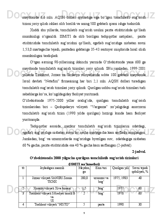 maydonida   6,6   mln.   AQSH   dollari   qiymatiga   ega   bo‘lgan   tomchilatib   sug‘orish
tizimi joriy qilish ishlari olib borildi va uning 500 gektarli qismi ishga tushirildi.  
Xuddi   shu   yillarda,   tomchilatib   sug‘orish   usulini   paxta   etishtirishda   qo‘llash
mumkinligi   o‘rganildi.   ISMITI   da   olib   borilgan   tadqiqotlar   natijalari,     paxta
etishtirishda   tomchilatib   sug‘orishni   qo‘llash,   egatlab   sug‘orishga   nisbatan   suvni
1,53,0 martagacha tejash, paxtadan gektariga 35-43 sentnyer miqdorida hosil olish
mumkinligini tasdiqladi. 
O‘tgan   asrning   90-yillarining   ikkinchi   yarmida   O‘zbekistonda   yana   600   ga
maydonda tomchilatib sug‘orish tizimlari  joriy qilindi. SHu jumladan, 1999-2001
yillarda   Toshkent,   Jizzax   va   Sirdaryo   viloyatlarida   uchta   100   gektarli   maydonda
Isroil   davlati   “Netafim”   firmasining   har   biri   2,1   mln.   AQSH   dollari   turadigan
tomchilatib sug‘orish tizimlari joriy qilindi. Qurilgan ushbu sug‘orish tizimlari turli
sabablarga ko‘ra, ko‘ngildagiday faoliyat yuritmadi. 
O‘zbekistonda   1975-2000   yillar   oralig‘ida,   qurilgan   tomchilatib   sug‘orish
tizimlaridan   biri   –   Qashqadaryo   viloyati   “Varganza”   xo‘jaligidagi   anorzorni
tomchilatib   sug‘orish   tizim   (1990   yilda   qurilgan)   hozirgi   kunda   ham   faoliyat
yuritmoqda.  
Tadqiqotlar   asosida,   mazkur   tomchilatib   sug‘orish   tizimlarini   odatdagi,
egatlab sug‘orishga nisbatan suvni bir necha martagacha kam sarflashi aniqlangan.
Jumladan,   bog‘   va   uzumzorlarda   sug‘orishga   byerilgan   suv,     odatdagiga   nisbatan
60 % gacha, paxta etishtirishda esa 40 % gacha kam sarflangan (2-jadval). 
2-jadval.  
O‘zbekistonda 2000 yilgacha qurilgan tomchilatib sug‘orish tizimlari
(ISMITI ma’lumotlari)
t/r Joylashgan manzili Maydon,
ga Ekin turi Qurilgan yili Suvni tejash
qobiliyati, %
1 Jizzax viloyati SANIIRI Zomin
TICHX 200,0 uzumzor va
bog‘ 1975, 1983 40
2 Xorazm viloyati Xiva tumani 1,5 bog‘ 1977 60
3 Toshkent viloyati SHredyer nomli B
va
UI 2 bog‘ 1978 60
4 Toshkent viloyati “NISTO” 5 paxta 1990 30
9 