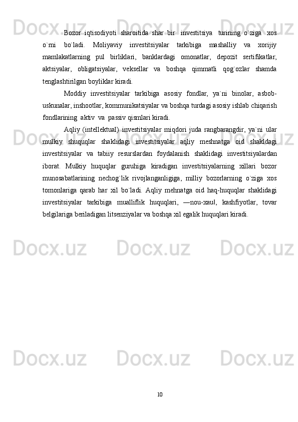 10Bozor   iqtisodiyoti   sharoitida   shar   bir   investitsiya   turining   o`ziga   xos
o`rni   bo`ladi.   Moliyaviy   investitsiyalar   tarkibiga   mashalliy   va   xorijiy
mamlakatlarning   pul   birliklari,   banklardagi   omonatlar,   depozit   sertifikatlar,
aktsiyalar,   obligatsiyalar,   veksellar   va   boshqa   qimmatli   qog`ozlar   shamda
tenglashtirilgan   boyliklar   kiradi.
Moddiy   investitsiyalar   tarkibiga   asosiy   fondlar,   ya`ni   binolar,   asbob-
uskunalar,   inshootlar,   kommunikatsiyalar   va   boshqa turdagi   asosiy   ishlab   chiqarish
fondlarining   aktiv   va   passiv   qismlari   kiradi.
Aqliy   (intellektual)   investitsiyalar   miqdori   juda   rangbarangdir,   ya`ni   ular
mulkiy   shuquqlar   shaklidagi   investitsiyalar   aqliy   meshnatga   oid   shakldagi
investitsiyalar   va   tabiiy   resurslardan   foydalanish   shaklidagi   investitsiyalardan
iborat.   Mulkiy   huquqlar   guruhiga   kiradigan   investitsiyalarning   xillari   bozor
munosabatlarining   nechog`lik   rivojlanganligiga,   milliy   bozorlarning   o`ziga   xos
tomonlariga   qarab   har   xil   bo`ladi.   Aqliy   mehnatga   oid   haq-huquqlar   shaklidagi
investitsiyalar   tarkibiga   mualliflik   huquqlari,   ―nou-xau ,‖   kashfiyotlar,   tovar
belgilariga beriladigan   litsenziyalar   va boshqa   xil egalik huquqlari   kiradi.