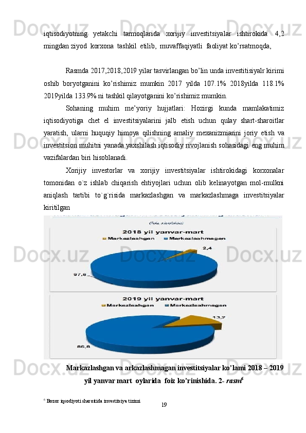 19iqtisodiyotning   yetakchi   tarmoqlarida   xorijiy   investitsiyalar   ishtirokida   4,2
mingdan   ziyod   korxona   tashkil   etilib,   muvaffaqiyatli   faoliyat ko’rsatmoqda,
Rasmda   2017,2018,2019   yilar   tasvirlangan   bo’lin   unda   investitisiyalr   kirimi
oshib   boryotganini   ko’rishimiz   mumkin   2017   yilda   107.1%   2018yilda   118.1%
2019yilda   133.9%   ni tashkil qilayotganini   ko’rishimiz mumkin.
Sohaning   muhim   me’yoriy   hujjatlari:   Hozirgi   kunda   mamlakatimiz
iqtisodiyotiga   chet   el   investitsiyalarini   jalb   etish   uchun   qulay   shart-sharoitlar
yaratish,   ularni   huquqiy   himoya   qilishning   amaliy   mexanizmiarini   joriy   etish   va
investitsion   muhitni   yanada yaxshilash iqtisodiy rivojlanish sohasidagi eng muhim
vazifalardan biri   hisoblanadi.
Xorijiy   investorlаr   vа   xorijiy   investitsiyalаr   ishtirokidаgi   korxonаlаr
tomonidаn   o`z   ishlаb   chiqаrish   ehtiyojlаri   uchun   olib   kelinаyotgаn   mol-mulkni
аniqlаsh   tаrtibi   to`g`risidа   markazlashgan   va   markazlashmaga   investitsiyalar
kiritilgan
Markazlashgan va arkazlashmagan investitsiyalar ko’lami 2018 – 2019
yil   yanvar   mart   oylarida   foiz   ko’rinishida .  2 -   rasm 6
6
 Bozor   iqsodiyoti   sharoitida   investitsiya tizimi 