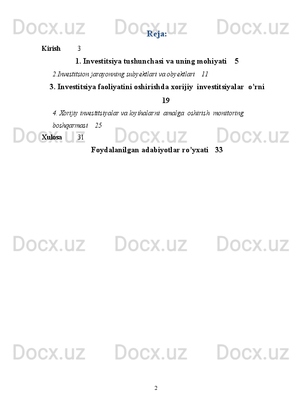 2Reja:
Kirish 3
1. Investitsiya tushunchasi va uning mohiyati 5
2.Investitsion   jarayonning   subyektlari   va   obyektlari 11
3. Investitsiya faoliyatini oshirishda xorijiy   investitsiyalar   o’rni
19
4. Xorijiy investitsiyalar   va   loyihalarni   amalga   oshirish   monitoring  
boshqarmasi 25
Xulosa 31
Foydalanilgan adabiyotlar ro’yxati 33