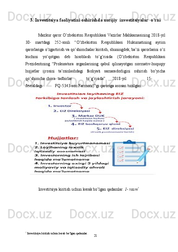 213. Investitsiya faoliyatini oshirishda xorijiy   investitsiyalar   o’rni
Mazkur   qaror   O’zbekiston   Respublikasi   Vazirlar   Mahkamasining   2018-yil
30-   martdagi   252-sonli   “O’zbekiston   Respublikasi   Hukumatining   ayrim
qarorlariga   o’zgartirish va qo’shimchalar kiritish, shuningdek, ba’zi qarorlarini o’z
kuchini   yo’qotgan   deb   hisoblash   to’g’risida   (O’zbekiston   Respublikasi
Prezidentining   “Prokuratura   organlarining   qabul   qilinayotgan   normativ-huquqiy
hujjatlar   ijrosini   ta’minlashdagi   faoliyati   samaradorligini   oshirish   bo’yicha
qo’shimcha   chora-   tadbirlar to’g’risida” 2018-yil 15-
fevraldagi PQ-5343-son   Farmoni)”gi   qaroriga   asosan   tuzilgan.
Investitsiya   kiritish   uchun   kerak   bo’lgan   qadamlar.  1-   rasm 7
7
 Investitsiya   kiritish   uchun   kerak   bo’lgan   qadamlar. 