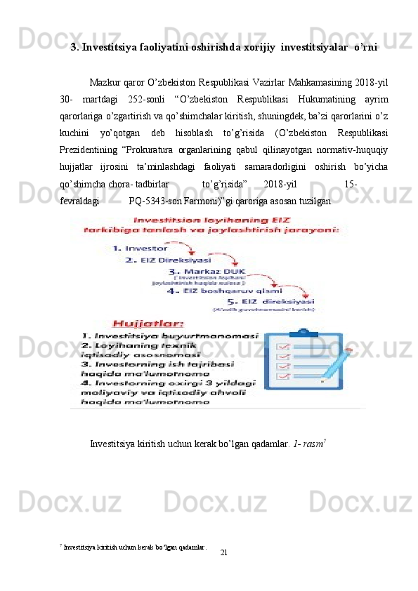 213. Investitsiya faoliyatini oshirishda xorijiy   investitsiyalar   o’rni
Mazkur   qaror   O’zbekiston   Respublikasi   Vazirlar   Mahkamasining   2018-yil
30-   martdagi   252-sonli   “O’zbekiston   Respublikasi   Hukumatining   ayrim
qarorlariga   o’zgartirish va qo’shimchalar kiritish, shuningdek, ba’zi qarorlarini o’z
kuchini   yo’qotgan   deb   hisoblash   to’g’risida   (O’zbekiston   Respublikasi
Prezidentining   “Prokuratura   organlarining   qabul   qilinayotgan   normativ-huquqiy
hujjatlar   ijrosini   ta’minlashdagi   faoliyati   samaradorligini   oshirish   bo’yicha
qo’shimcha   chora-   tadbirlar to’g’risida” 2018-yil 15-
fevraldagi PQ-5343-son   Farmoni)”gi   qaroriga   asosan   tuzilgan.
Investitsiya   kiritish   uchun   kerak   bo’lgan   qadamlar.  1-   rasm 7
7
 Investitsiya   kiritish   uchun   kerak   bo’lgan   qadamlar.