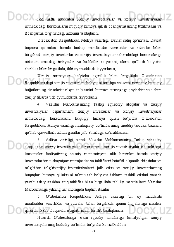 23ikki   hafta   muddatda   Xorijiy   investitsiyalar   va   xorijiy   investitsiyalar
ishtirokidagi   korxonalarni  huquqiy  himoya  qilish  boshqarmasining   tuzilmasini  va
Boshqarma   to’g’risidagi   nizomni   tasdiqlasin;
O’zbekiston   Respublikasi   Moliya   vazirligi,   Davlat   soliq   qo’mitasi,   Davlat
bojxona   qo’mitasi   hamda   boshqa   manfaatdor   vazirliklar   va   idoralar   bilan
birgalikda   xorijiy   investorlar   va   xorijiy   investitsiyalar   ishtirokidagi   korxonalarga
nisbatan   amaldagi   imtiyozlar   va   kafolatlar   ro’yxatini,   ularni   qo’llash   bo’yicha
sharhlar   bilan   birgalikda,   ikki   oy   muddatda   tayyorlasin;
Xorijiy   sarmoyalar   bo’yicha   agentlik   bilan   birgalikda   O’zbekiston
Respublikasidagi   xorijiy   investorlar   faoliyatini   tartibga   soluvchi   normativ-huquqiy
hujjatlarning   tizimlashtirilgan   to’plamini   Internet   tarmog’iga   joylashtirish   uchun
xorijiy tillarda   uch oy   muddatda   tayyorlasin.
4. Vazirlar   Mahkamasining   Tashqi   iqtisodiy   aloqalar   va   xorijiy
investitsiyalar   departamenti   xorijiy   investorlar   va   xorijiy   investitsiyalar
ishtirokidagi   korxonalarni   huquqiy   himoya   qilish   bo’yicha   O’zbekiston
Respublikasi   Adliya   vazirligi   mintaqaviy   bo’limlarining   moddiy-texnika   bazasini
qo’llab-quvvatlash   uchun   grantlar   jalb   etilishiga ko’maklashsin.
5. Adliya   vazirligi   hamda   Vazirlar   Mahkamasining   Tashqi   iqtisodiy
aloqalar va   xorijiy investitsiyalar  departamenti xorijiy investitsiyalar  ishtirokidagi
korxonalar   faoliyatining   doimiy   monitoringini   olib   borsinlar   hamda   xorijiy
investorlardan   tushayotgan murojaatlar va takliflarni batafsil o’rganib chiqsinlar va
to’g’ridan   to’g’rixorijiy   investitsiyalarni   jalb   etish   va   xorijiy   investorlarning
huquqlari   himoya   qilinishini   ta’minlash   bo’yicha   ishlarni   tashkil   etishni   yanada
yaxshilash   yuzasidan   aniq   takliflar   bilan   birgalikda   tahliliy   materiallarni   Vazirlar
Mahkamasiga yilning   har   choragida taqdim   etsinlar.
6. O’zbekiston   Respublikasi   Adliya   vazirligi   bir   oy   muddatda
manfaatdor   vazirliklar   va   idoralar   bilan   birgalikda   qonun   hujjatlariga   mazkur
qarordan kelib chiquvchi   o’zgartirishlar   kiritlib   tasdiqlansin.
Hozirda   O’zbekitonga   erkin   iqsodiy   zonalariga   kiritilyotgan   xorijiy
investitsiyalarning   hududiy   bo’limlar bo’yicha   ko’rsatkichlari