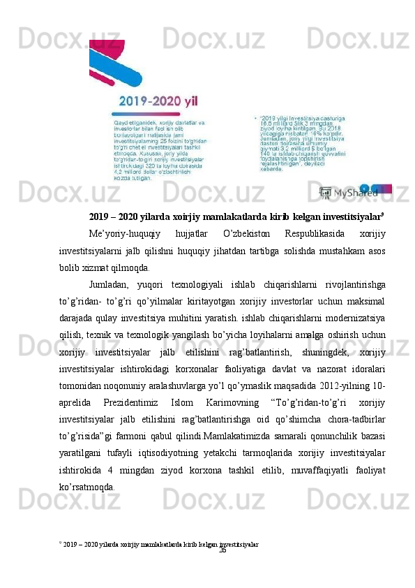 262019   –   2020   yilarda   xoirjiy   mamlakatlarda   kirib   kelgan   investitsiyalar 9
Me’yoriy-huquqiy   hujjatlar   O’zbekiston   Respublikasida   xorijiy
investitsiyalarni   jalb   qilishni   huquqiy   jihatdan   tartibga   solishda   mustahkam   asos
bolib   xizmat   qilmoqda.
Jumladan,   yuqori   texnologiyali   ishlab   chiqarishlarni   rivojlantirishga
to’g’ridan-   to’g’ri   qo’yilmalar   kiritayotgan   xorijiy   investorlar   uchun   maksimal
darajada qulay   investitsiya muhitini yaratish. ishlab chiqarishlarni modernizatsiya
qilish, texnik va   texnologik   yangilash   bo’yicha   loyihalarni   amalga   oshirish   uchun
xorijiy   investitsiyalar   jalb   etilishini   rag’batlantirish,   shuningdek,   xorijiy
investitsiyalar   ishtirokidagi   korxonalar   faoliyatiga   davlat   va   nazorat   idoralari
tomonidan   noqonuniy   aralashuvlarga   yo’l   qo’ymaslik   maqsadida   2012-yilning   10-
aprelida   Prezidentimiz   Islom   Karimovning   “To’g’ridan-to’g’ri   xorijiy
investitsiyalar   jalb   etilishini   rag’batlantirishga   oid   qo’shimcha   chora-tadbirlar
to’g’risida”gi   farmoni   qabul   qilindi.Mamlakatimizda   samarali   qonunchilik   bazasi
yaratilgani   tufayli   iqtisodiyotning   yetakchi   tarmoqlarida   xorijiy   investitsiyalar
ishtirokida   4   mingdan   ziyod   korxona   tashkil   etilib,   muvaffaqiyatli   faoliyat
ko’rsatmoqda.
9
 2019   –   2020   yilarda   xoirjiy   mamlakatlarda   kirib   kelgan   investitsiyalar