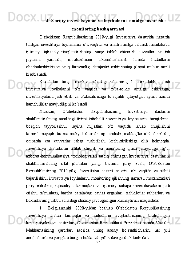 274. Xorijiy investitsiyalar   va   loyihalarni   amalga   oshirish
monitoring   boshqarmasi
O’zbekiston   Respublikasining   2019-yilgi   Investitsiya   dasturida   nazarda
tutilgan   investitsiya loyihalarini o’z vaqtida va sifatli amalga oshirish mamlakatni
ijtimoiy-   iqtisodiy   rivojlantirishning,   yangi   ishlab   chiqarish   quvvatlari   va   ish
joylarini   yaratish,   infratuzilmani   takomillashtirish   hamda   hududlarni
obodonlashtirish   va   xalq   farovonligi   darajasini   oshirishning   g’oyat   muhim   omili
hisoblanadi.
Shu   bilan   birga,   mazkur   sohadagi   ishlarning   holatini   tahlil   qilish
investitsiya   loyihalarini   o’z   vaqtida   va   to’la-to’kis   amalga   oshirishga,
investitsiyalarni   jalb   etish   va   o’zlashtirishga   to’sqinlik   qilayotgan   ayrim   tizimli
kamchiliklar mavjudligini   ko’rsatdi.
Xususan,   O’zbekiston   Respublikasining   Investitsiya   dasturini
shakllantirishning   amaldagi   tizimi   istiqbolli   investitsiya   loyihalarini   bosqichma-
bosqich   tayyorlashni,   loyiha   hujjatlari   o’z   vaqtida   ishlab   chiqilishini
ta’minlamayapti,   bu   esa   moliyalashtirishning ochilishi, mablag’lar o’zlashtirilishi,
oqibatda   esa   quvvatlar   ishga   tushirilishi   kechiktirilishiga   olib   kelmoqda.
Investitsiya   dasturlarini   ishlab   chiqish   va   monitoring   qilish   jarayoniga   ilg’or
axborot-kommunikatsiya   texnologiyalari   tatbiq   etilmagan.Investitsiya   dasturlarini
shakllantirishning   sifat   jihatidan   yangi   tizimini   joriy   etish,   O’zbekiston
Respublikasining   2019-yilgi   Investitsiya   dasturi   so’zsiz,   o’z   vaqtida   va   sifatli
bajarilishini,   investitsiya   loyihalarini   monitoring   qilishning   samarali   mexanizmlari
joriy   etilishini,   iqtisodiyot   tarmoqlari   va   ijtimoiy   sohaga   investitsiyalarni   jalb
etishni   ta’minlash,   barcha   darajadagi   davlat   organlari,   tashkilotlar   rahbarlari   va
hokimlarning ushbu sohadagi   shaxsiy   javobgarligini   kuchaytirish maqsadida:
1. Belgilansinki,   2020-yildan   boshlab   O’zbekiston   Respublikasining
Investitsiya   dasturi   tarmoqlar   va   hududlarni   rivojlantirishning   tasdiqlangan
konsepsiyalari   va   dasturlari,   O’zbekiston   Respublikasi   Prezidenti   hamda   Vazirlar
Mahkamasining   qarorlari   asosida   uning   asosiy   ko’rsatkichlarini   har   yili
aniqlashtirib va yangilab   borgan   holda uch yillik   davrga   shakllantiriladi. 