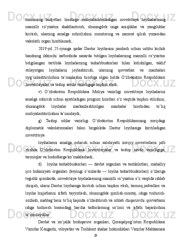 29tizimining   budjetlari   hisobiga   moliyalashtiriladigan   investitsiya   loyihalarining
manzilli   ro’yxatini   shakllantirish,   shuningdek   unga   aniqliklar   va   yangiliklar
kiritish,   ularning   amalga   oshirilishini   monitoring   va   nazorat   qilish   yuzasidan
vakolatli   organ   hisoblanadi;
2019-yil   25-iyunga   qadar   Dastur   loyihasini   jamlash   uchun   ushbu   kichik
bandning   ikkinchi   xatboshida   nazarda   tutilgan   loyihalarning   manzilli   ro’yxatini
belgilangan   tartibda   loyihalarning   tashabbuskorlari   bilan   kelishilgan,   taklif
etilayotgan   loyihalarni   joylashtirish,   ularning   quvvatlari   va   manbalari
uyg’unlashtirilishini   ta’minlashni   hisobga   olgan   holda   O’zbekiston   Respublikasi
Investitsiyalar   va   tashqi   savdo vazirligiga taqdim   etadi;
v)   O’zbekiston   Respublikasi   Moliya   vazirligi   investitsiya   loyihalarini
amalga   oshirish   uchun   ajratiladigan   prognoz   limitlari   o’z   vaqtida   taqdim   etilishini,
shuningdek   loyihalar   markazlashtirilgan   manbalar   hisobidan   to’liq
moliyalashtirilishini   ta’minlaydi;
g)   Tashqi   ishlar   vazirligi   O’zbekiston   Respublikasining   xorijdagi
diplomatik   vakolatxonalari   bilan   birgalikda   Dastur   loyihasiga   kiritiladigan
investitsiya
loyihalarini   amalga   oshirish   uchun   salohiyatli   xorijiy   investorlarni   jalb
etishda   O’zbekiston   Respublikasi   Investitsiyalar   va   tashqi   savdo   vazirligiga,
tarmoqlar va   hududlarga   ko’maklashadi;
d) loyiha   tashabbuskorlari   —   davlat   organlari   va   tashkilotlari,   mahalliy
ijro   hokimiyati   organlari   (keyingi   o’rinlarda   —   loyiha   tashabbuskorlari)   o’zlariga
tegishli qismlarda, investitsiya loyihalarining manzilli ro’yxatini o’z vaqtida ishlab
chiqish, ularni Dastur loyihasiga kiritish uchun taqdim etish, tarmoq jadvallari va
loyiha   hujjatlarini   sifatli   tayyorlash,   shuningdek   qurilish-montaj,   ishga   tushirish-
sozlash, mablag’larni to’liq hajmda o’zlashtirish va ishlab chiqaruvchi quvvatlarni
ishga   tushirish   borasidagi   barcha   tadbirlarning   so’zsiz   va   sifatli   bajarilishini
ta’minlaydilar.
Davlat   va   xo’jalik   boshqaruvi   organlari,   Qoraqalpog’iston   Respublikasi
Vazirlar   Kengashi,   viloyatlar   va   Toshkent   shahar   hokimliklari   Vazirlar   Mahkamasi 