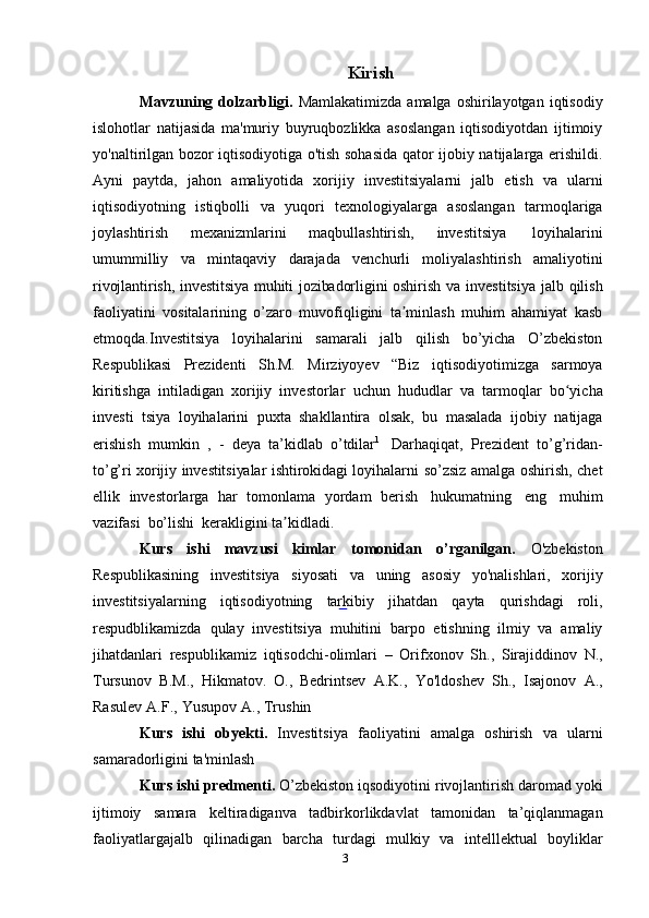 3 Kirish
Mavzuning  dolzarbligi.   Mamlakatimizda   amalga  oshirilayotgan  iqtisodiy
islohotlar   natijasida   ma'muriy   buyruqbozlikka   asoslangan   iqtisodiyotdan   ijtimoiy
yo'naltirilgan bozor iqtisodiyotiga o'tish sohasida qator ijobiy natijalarga erishildi.
Ayni   paytda,   jahon   amaliyotida   xorijiy   investitsiyalarni   jalb   etish   va   ularni
iqtisodiyotning   istiqbolli   va   yuqori   texnologiyalarga   asoslangan   tarmoqlariga
joylashtirish   mexanizmlarini   maqbullashtirish,   investitsiya   loyihalarini
umummilliy   va   mintaqaviy   darajada   venchurli   moliyalashtirish   amaliyotini
rivojlantirish, investitsiya muhiti jozibadorligini oshirish   va investitsiya jalb qilish
faoliyatini   vositalarining   o’zaro   muvofiqligini   ta minlash   muhim   ahamiyat   kasbʼ
etmoqda.Investitsiya   loyihalarini   samarali   jalb   qilish   bo’yicha   O’zbekiston
Respublikasi   Prezidenti   Sh.M.   Mirziyoyev   “Biz   iqtisodiyotimizga   sarmoya
kiritishga   intiladigan   xorijiy   investorlar   uchun   hududlar   va   tarmoqlar   bo yicha	
ʻ
investi   tsiya   loyihalarini   puxta   shakllantira   olsak,   bu   masalada   ijobiy   natijaga
erishish   mumkin   ,   -   deya   ta’kidlab   o’tdilar 1
  Darhaqiqat,   Prezident   to’g’ridan-
to’g’ri xorijiy investitsiyalar ishtirokidagi loyihalarni   so’zsiz amalga oshirish, chet
ellik   investorlarga   har   tomonlama   yordam   berish   hukumatning   eng   muhim
vazifasi   bo’lishi   kerakligini ta kidladi.	
ʼ
Kurs   ishi   mavzusi   kimlar   tomonidan   o’rganilgan.   O'zbekiston
Respublikasining   investitsiya   siyosati   va   uning   asosiy   yo'nalishlari,   xorijiy
investitsiyalarning   iqtisodiyotning   tarkibiy   jihatdan   qayta   qurishdagi   roli ,
respudblikamizda   qulay   investitsiya   muhitini   barpo   etishning   ilmiy   va   amaliy
jihatdanlari   respublikamiz   iqtisodchi-olimlari   –   Orifxonov   Sh.,   Sirajiddinov   N.,
Tursunov   B.M.,   Hikmatov.   O.,   Bedrintsev   A.K.,   Yo'ldoshev   Sh.,   Isajonov   A.,
Rasulev   A.F.,   Yusupov   A.,   Trushin
Kurs   ishi   obyekti.   Investitsiya   faoliyatini   amalga   oshirish   va   ularni
samaradorligini ta'minlash
Kurs   ishi   predmenti.   O’zbekiston   iqsodiyotini   rivojlantirish   daromad   yoki
ijtimoiy   samara   keltiradiganva   tadbirkorlikdavlat   tamonidan   ta’qiqlanmagan
faoliyatlargajalb   qilinadigan   barcha   turdagi   mulkiy   va   intelllektual   boyliklar
