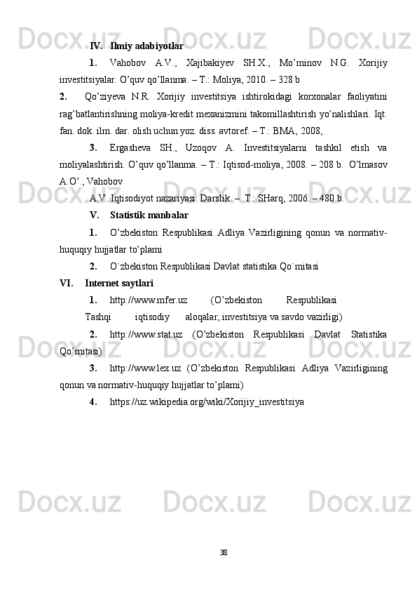 38IV. Ilmiy   adabiyotlar
1. Vahobov   A.V.,   Xajibakiyev   SH.X.,   Mo’minov   N.G.   Xorijiy
investitsiyalar.   O’quv qo’llanma. – T.:   Moliya,   2010. –   328   b
2. Qo’ziyeva   N.R.   Xorijiy   investitsiya   ishtirokidagi   korxonalar   faoliyatini
rag’batlantirishning   moliya-kredit   mexanizmini   takomillashtirish   yo’nalishlari.   Iqt.
fan.   dok.   ilm. dar. olish   uchun   yoz.   diss.   avtoref. –   T.: BMA,   2008,
3. Ergasheva   SH.,   Uzoqov   A.   Investitsiyalarni   tashkil   etish   va
moliyalashtirish.   O’quv   qo’llanma.   –   T.:   Iqtisod-moliya,   2008.   –   208   b.   O’lmasov
A.O’.,   Vahobov
A.V.   Iqtisodiyot   nazariyasi.   Darslik.   –   T.:   SHarq,   2006.   –   480   b.
V. Statistik   manbalar
1. O’zbekiston   Respublikasi   Adliya   Vazirligining   qonun   va   normativ-
huquqiy   hujjatlar   to’plami
2. O`zbekiston   Respublikasi   Davlat   statistika   Qo`mitasi
VI. Internet   saytlari
1. http://www.mfer.uz (O’zbekiston Respublikasi
Tashqi iqtisodiy aloqalar,   investitsiya   va savdo   vazirligi)
2. http://www.stat.uz   (O’zbekiston   Respublikasi   Davlat   Statistika
Qo’mitasi)
3. http://www.lex.uz   (O’zbekiston   Respublikasi   Adliya   Vazirligining
qonun   va   normativ-huquqiy   hujjatlar   to’plami)
4. https://uz.wikipedia.org/wiki/Xorijiy_investitsiya 