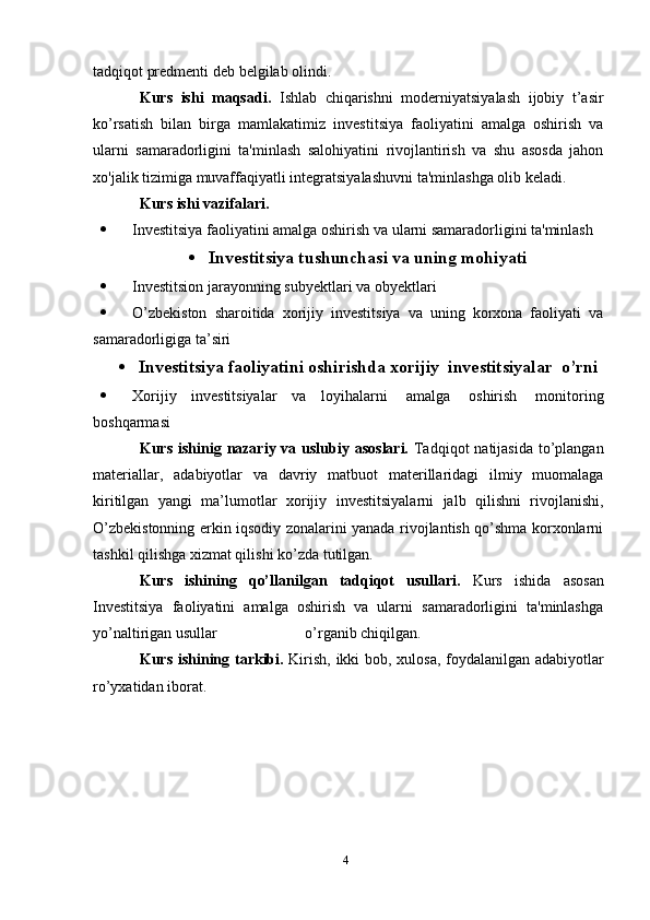 4tadqiqot predmenti   deb   belgilab olindi.
Kurs   ishi   maqsadi.   Ishlab   chiqarishni   moderniyatsiyalash   ijobiy   t’asir
ko’rsatish   bilan   birga   mamlakatimiz   investitsiya   faoliyatini   amalga   oshirish   va
ularni   samaradorligini   ta'minlash   salohiyatini   rivojlantirish   va   shu   asosda   jahon
xo'jalik   tizimiga   muvaffaqiyatli   integratsiyalashuvni   ta'minlashga   olib   keladi.
Kurs   ishi   vazifalari.
 Investitsiya faoliyatini amalga oshirish va ularni samaradorligini ta'minlash
 Investitsiya tushunchasi va uning mohiyati
 Investitsion   jarayonning   subyektlari   va   obyektlari
 O’zbekiston   sharoitida   xorijiy   investitsiya   va   uning   korxona   faoliyati   va
samaradorligiga ta’siri
 Investitsiya faoliyatini oshirishda xorijiy   investitsiyalar   o’rni
 Xorijiy   investitsiyalar   va   loyihalarni   amalga   oshirish   monitoring
boshqarmasi
Kurs   ishinig   nazariy   va   uslubiy   asoslari.   Tadqiqot   natijasida   to’plangan
materiallar,   adabiyotlar   va   davriy   matbuot   materillaridagi   ilmiy   muomalaga
kiritilgan   yangi   ma’lumotlar   xorijiy   investitsiyalarni   jalb   qilishni   rivojlanishi,
O’zbekistonning erkin iqsodiy zonalarini yanada rivojlantish qo’shma korxonlarni
tashkil qilishga   xizmat qilishi   ko’zda   tutilgan.
Kurs   ishining   qo’llanilgan   tadqiqot   usullari.   Kurs   ishida   asosan
Investitsiya   faoliyatini   amalga   oshirish   va   ularni   samaradorligini   ta'minlashga
yo’naltirigan   usullar                                                                   o’rganib chiqilgan.
Kurs   ishining   tarkibi.   Kirish,   ikki   bob,   xulosa,   foydalanilgan   adabiyotlar
ro’yxatidan   iborat.