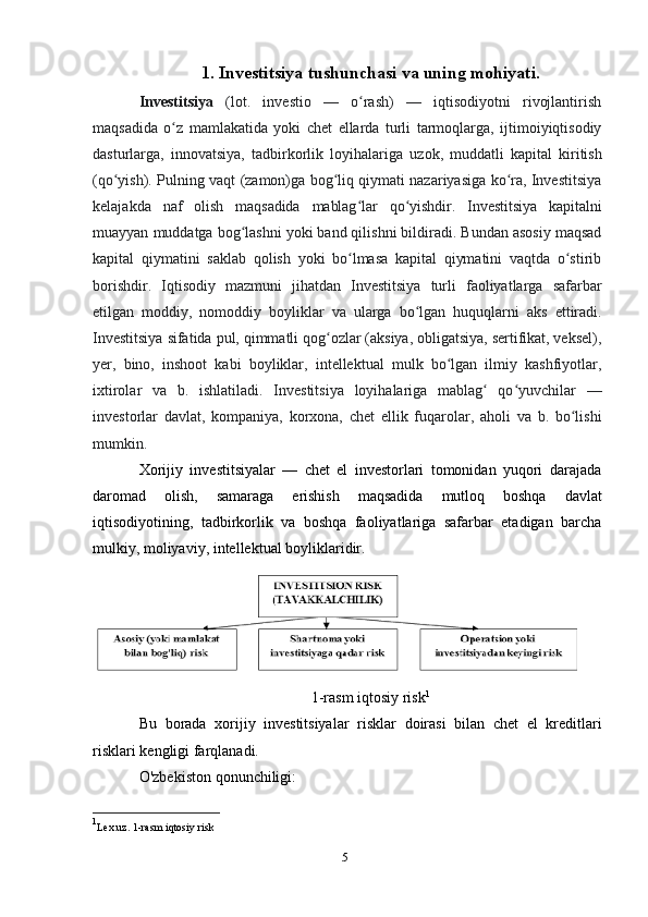 51. Investitsiya   tushunchasi   va   uning   mohiyati.
Investitsiya   (lot.   investio   —   o rash)   —   iqtisodiyotni   rivojlantirishʻ
maqsadida   o z	
ʻ   mamlakatida   yoki   chet   ellarda   turli   tarmoqlarga,   ijtimoiyiqtisodiy
dasturlarga,   innovatsiya,   tadbirkorlik   loyihalariga   uzok,   muddatli   kapital   kiritish
(qo yish).	
ʻ   Pulning vaqt (zamon)ga bog liq qiymati nazariyasiga ko ra, Investitsiya	ʻ ʻ
kelajakda   naf   olish   maqsadida   mablag lar	
ʻ   qo yishdir.	ʻ   Investitsiya   kapitalni
muayyan   muddatga   bog lashni yoki band qilishni bildiradi. Bundan asosiy maqsad	
ʻ
kapital   qiymatini   saklab   qolish   yoki   bo lmasa   kapital   qiymatini   vaqtda   o stirib	
ʻ ʻ
borishdir.   Iqtisodiy   mazmuni   jihatdan   Investitsiya   turli   faoliyatlarga   safarbar
etilgan   moddiy,   nomoddiy   boyliklar   va   ularga   bo lgan	
ʻ   huquqlarni   aks   ettiradi.
Investitsiya   sifatida   pul,   qimmatli qog ozlar (aksiya, obligatsiya, sertifikat, veksel),	
ʻ
yer,   bino,   inshoot   kabi   boyliklar,   intellektual   mulk   bo lgan   ilmiy   kashfiyotlar,	
ʻ
ixtirolar   va   b.   ishlatiladi.   Investitsiya   loyihalariga   mablag   qo yuvchilar   —	
ʻ ʻ
investorlar   davlat,   kompaniya,   korxona,   chet   ellik   fuqarolar,   aholi   va   b.   bo lishi	
ʻ
mumkin.
Xorijiy   investitsiyalar   —   chet   el   investorlari   tomonidan   yuqori   darajada
daromad   olish,   samaraga   erishish   maqsadida   mutloq   boshqa   davlat
iqtisodiyotining,   tadbirkorlik   va   boshqa   faoliyatlariga   safarbar   etadigan   barcha
mulkiy, moliyaviy,   intellektual   boyliklaridir.
1-rasm iqtosiy risk 1
Bu   borada   xorijiy   investitsiyalar   risklar   doirasi   bilan   chet   el   kreditlari
risklari   kengligi farqlanadi.
O'zbekiston   qonunchiligi:
1
Lex.uz. 1-rasm iqtosiy risk