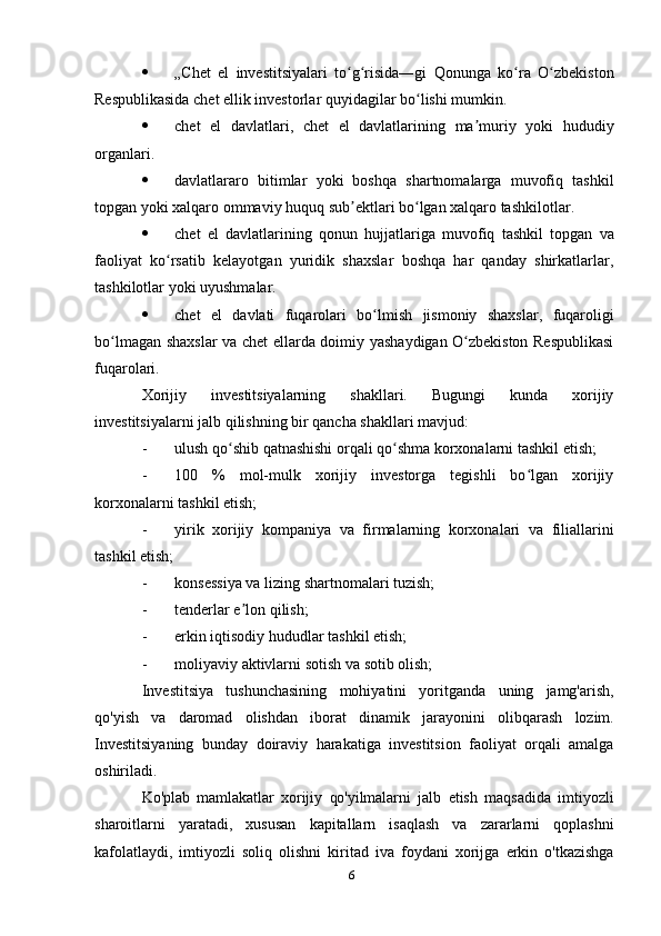 6 „Chet   el   investitsiyalari   to g risida―giʻ ʻ   Qonunga   ko ra	ʻ   O zbekiston	ʻ
Respublikasida   chet ellik   investorlar   quyidagilar   bo lishi mumkin.	
ʻ
 chet   el   davlatlari,   chet   el   davlatlarining   ma muriy	
ʼ   yoki   hududiy
organlari.
 davlatlararo   bitimlar   yoki   boshqa   shartnomalarga   muvofiq   tashkil
topgan yoki   xalqaro   ommaviy   huquq sub ektlari bo lgan xalqaro tashkilotlar.	
ʼ ʻ
 chet   el   davlatlarining   qonun   hujjatlariga   muvofiq   tashkil   topgan   va
faoliyat   ko rsatib   kelayotgan   yuridik   shaxslar   boshqa   har   qanday   shirkatlarlar,	
ʻ
tashkilotlar   yoki uyushmalar.
 chet   el   davlati   fuqarolari   bo lmish	
ʻ   jismoniy   shaxslar,   fuqaroligi
bo lmagan	
ʻ   shaxslar   va   chet   ellarda   doimiy   yashaydigan   O zbekiston	ʻ   Respublikasi
fuqarolari.
Xorijiy   investitsiyalarning   shakllari.   Bugungi   kunda   xorijiy
investitsiyalarni jalb   qilishning   bir   qancha   shakllari mavjud:
- ulush   qo shib	
ʻ   qatnashishi   orqali   qo shma	ʻ   korxonalarni   tashkil   etish;
- 100   %   mol-mulk   xorijiy   investorga   tegishli   bo lgan   xorijiy	
ʻ
korxonalarni tashkil   etish;
- yirik   xorijiy   kompaniya   va   firmalarning   korxonalari   va   filiallarini
tashkil   etish;
- konsessiya   va   lizing   shartnomalari   tuzish;
- tenderlar   e lon	
ʼ   qilish;
- erkin   iqtisodiy   hududlar   tashkil   etish;
- moliyaviy   aktivlarni   sotish   va   sotib   olish;
Investitsiya   tushunchasining   mohiyatini   yoritganda   uning   jamg'arish,
qo'yish   va   daromad   olishdan   iborat   dinamik   jarayonini   olibqarash   lozim.
Investitsiyaning   bunday   doiraviy   harakatiga   investitsion   faoliyat   orqali   amalga
oshiriladi.
Ko'plab   mamlakatlar   xorijiy   qo'yilmalarni   jalb   etish   maqsadida   imtiyozli
sharoitlarni   yaratadi,   xususan   kapitallarn   isaqlash   va   zararlarni   qoplashni
kafolatlaydi,   imtiyozli   soliq   olishni   kiritad   iva   foydani   xorijga   erkin   o'tkazishga 