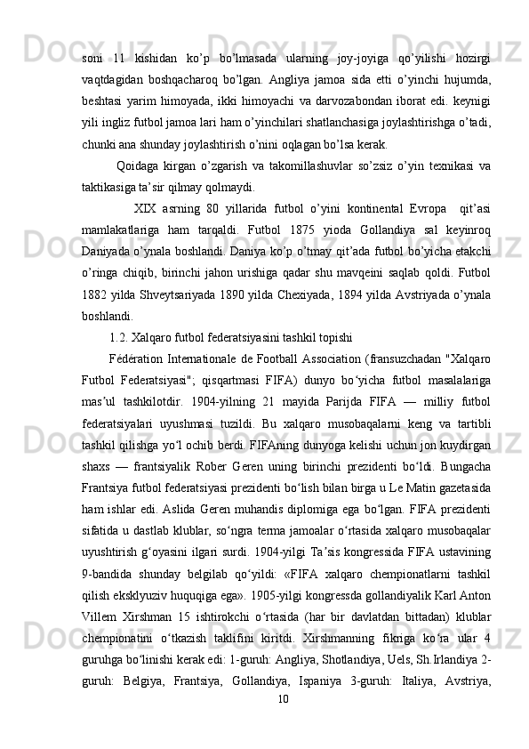 soni   11   kishidan   ko’p   bo’lmasada   ularning   joy-joyiga   qo’yilishi   hozirgi
vaqtdagidan   boshqacharoq   bo’lgan.   Angliya   jamoa   sida   etti   o’yinchi   hujumda,
beshtasi   yarim   himoyada,   ikki   himoyachi   va   darvozabondan   iborat   edi.   keynigi
yili ingliz futbol jamoa lari ham o’yinchilari shatlanchasiga joylashtirishga o’tadi,
chunki ana shunday joylashtirish o’nini oqlagan bo’lsa kerak.
Qoidaga   kirgan   o’zgarish   va   takomillashuvlar   so’zsiz   o’yin   texnikasi   va
taktikasiga ta’sir qilmay qolmaydi. 
XIX   asrning   80   yillarida   futbol   o’yini   kontinental   Evropa     qit’asi
mamlakatlariga   ham   tarqaldi.   Futbol   1875   yioda   Gollandiya   sal   keyinroq
Daniyada o’ynala boshlandi. Daniya ko’p o’tmay qit’ada futbol bo’yicha etakchi
o’ringa   chiqib,   birinchi   jahon   urishiga   qadar   shu   mavqeini   saqlab   qoldi.   Futbol
1882 yilda Shveytsariyada 1890 yilda Chexiyada, 1894 yilda Avstriyada o’ynala
boshlandi.       
1.2. Xalqaro futbol federatsiyasini tashkil topishi 
Fédération Internationale de Football  Association  (fransuzchadan  "Xalqaro
Futbol   Federatsiyasi";   qisqartmasi   FIFA)   dunyo   bo yicha   futbol   masalalarigaʻ
mas ul   tashkilotdir.   1904-yilning   21   mayida   Parijda   FIFA   —   milliy   futbol	
ʼ
federatsiyalari   uyushmasi   tuzildi.   Bu   xalqaro   musobaqalarni   keng   va   tartibli
tashkil qilishga yo l ochib berdi. FIFAning dunyoga kelishi uchun jon kuydirgan	
ʻ
shaxs   —   frantsiyalik   Rober   Geren   uning   birinchi   prezidenti   bo ldi.   Bungacha	
ʻ
Frantsiya futbol federatsiyasi prezidenti bo lish bilan birga u Le Matin gazetasida	
ʻ
ham   ishlar   edi.   Aslida   Geren   muhandis   diplomiga  ega   bo lgan.  FIFA  prezidenti	
ʻ
sifatida u dastlab  klublar, so ngra terma jamoalar  o rtasida xalqaro musobaqalar	
ʻ ʻ
uyushtirish g oyasini ilgari surdi. 1904-yilgi Ta sis kongressida FIFA ustavining	
ʻ ʼ
9-bandida   shunday   belgilab   qo yildi:   «FIFA   xalqaro   chempionatlarni   tashkil	
ʻ
qilish eksklyuziv huquqiga ega». 1905-yilgi kongressda gollandiyalik Karl Anton
Villem   Xirshman   15   ishtirokchi   o rtasida   (har   bir   davlatdan   bittadan)   klublar	
ʻ
chempionatini   o tkazish   taklifini   kiritdi.   Xirshmanning   fikriga   ko ra   ular   4	
ʻ ʻ
guruhga bo linishi kerak edi: 1-guruh: Angliya, Shotlandiya, Uels, Sh.Irlandiya 2-	
ʻ
guruh:   Belgiya,   Frantsiya,   Gollandiya,   Ispaniya   3-guruh:   Italiya,   Avstriya,
10 