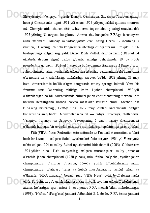 Shveytsariya, Vengriya 4-guruh: Daniya, Germaniya, Shvetsiya Tasavvur qiling,
hozirgi Chempionlar ligasi 1991-yili emas, 1905-yiliyoq tashkil qilinishi mumkin
edi.   Chempionatda   ishtirok   etish   uchun   ariza   topshirishning   oxirgi   muddati   deb
1905-yilning   31   avgusti   belgilandi.   Ammo   shu   kungacha   FIFAga   birontayam
ariza   tushmadi!   Bunday   muvaffaqiyatsizlikdan   so ng   Geren   1906-yilning   4ʻ
iyunida, FIFAning uchinchi kongressida iste foga chiqqanini ma lum qildi. FIFA	
ʼ ʼ
boshqaruviga   kelgan   angliyalik   Daniel   Berli   Vulfoll   davrida   ham   (1918-yil   24
oktabrda   davom   etgan)   ushbu   g oyalar   amalga   oshirilmadi.   29   oy   FIFA	
ʻ
prezidentsiz qolgach, 1921-yil 1 aprelida bu lavozimga frantsuz Jyul Rime o tirdi.	
ʻ
Jahon chempionatini uyushtirish uchun sharoit pishib yetilganligini ilg agan Rime	
ʻ
o z   nomini   tarix   sahifalariga   muhrlashga   sazovor   bo ldi.   1928-yilning   29   may	
ʻ ʻ
kuni,   Amsterdamda   bo lib   o tgan   kongressda   tarixiy   qarorga   kelindi.   Yana   bir	
ʻ ʻ
frantsuz   Anri   Delonning   taklifiga   ko ra   1-jahon   chempionati   1930-yili	
ʻ
o tkaziladigan bo ldi. Amsterdamda birinchi jahon chempionatining mezboni kim	
ʻ ʻ
bo lishi   kerakligidan   boshqa   barcha   masalalar   kelishib   olindi.   Mezbon   esa
ʻ
FIFAning   navbatdagi,   1929-yilning   18-19   may   kunlari   Barselonada   bo lgan	
ʻ
kongressida   aniq   bo ldi.   Nomzodlar   6   ta   edi   —   Italiya,   Shvetsiya,   Gollandiya,	
ʻ
Vengriya,   Ispaniya   va   Urugvay.   Yevropaning   5   vakili   tarixiy   chempionatni
o tkazish huquqini bir ovozdan okeanorti mamlakatiga topshirishga qaror qildilar.	
ʻ
Fifa (FIFA, frans. Federation internationale de Football Association so zlari	
ʻ
bosh   harfidan)   —   xalqaro   futbol   uyushmalari   federatsiyasi.   1904-yil   Fransiyada
ta sis  etilgan. 204 ta milliy futbol  uyushmasini  birlashtiradi  (2003). O zbekiston	
ʼ ʻ
1994-yildan   a zo.   Turli   miqyosdagi   xalqaro   musobaqalar:   milliy   jamoalar	
ʼ
o rtasida   jahon   chempionati   (1930-yildan),   mini   futbol   bo yicha,   ayollar   jahon	
ʻ ʻ
chempionatini,   o smirlar   o rtasida,   16—17   yoshli   futbolchilarning   jahon	
ʻ ʻ
chempionatini,   qitalararo   turnir   va   kubok   musobaqalarini   tashkil   qiladi   va
o tkazadi.   "FIFA   magazin"   bezakli   jur.,   "FIFA   Nyus"   oylik   byulletenini   nashr	
ʻ
etadi. Futbolni targ ib qilish ishidagi ulkan muvaffaqiyatlari uchun O zbekistonda	
ʻ ʻ
xizmat   ko rsatgan   sport   ustozi   S.   Arutyunov   FIFA   medali   bilan   mukofotlangan	
ʻ
(1998), "Neftchi" (Farg ona) jamoasi futbolchisi S. Lebedev FIFA terma jamoasi	
ʻ
11