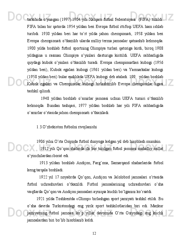 tarkibida o ynagan (1997).1904 yili Xalqaro futbol federatsiyasi    (FIFA) tuzildi.ʻ
FIFA bilan bir qatorda 1954 yildan beri Evropa futbol ittifoqi UEFA ham ishlab
turibdi.   1930   yildan   beri   har   to’rt   yilda   jahon   chempionati,   1958   yildan   beri
Evropa chempionati o’tkazilib ularda milliy terma jamoalar qatnashib kelmoqda.
1900   yilda   boshlab   futbol   sportning   Olimpiya   turlari   qatoriga   kirdi,   biroq   1908
yildagina   u   rasman   Olimpiya   o’yinlari   dasturiga   kiritildi.   UEFA   rahbarligida
quydagi   kubok   o’yinlari   o’tkazilib   turadi.   Evropa   chempionatlari   kubogi   (1956
yildan   beri),   Kubok   egalari   kubogi   (1961   yildan   beri)   va   Yarmarkalar   kubogi
(1958 yildan beri) bular endilikda UEFA kubogi deb ataladi. 199   yildan boshlab
Kubok   egalari   va   Chempionlar   kubogi   birlashtirilib   Evropa   chempionlar   ligasi
tashkil qilindi. 
1948   yildan   boshlab   o’smirlar   jamoasi   uchun   UEFA   turniri   o’tkazilib
kelmoqda.   Bundan   tashqari,   1977   yildan   boshlab   har   yili   FIFA   rahbarligida
o’smirlar o’rtasida jahon chempionati o’tkaziladi.
1.3.O’zbekiston futbolni rivojlanishi
1906 yilni O’rta Osiyoda futbol dunyoga kelgan yil deb hisoblash mumkin. 
    1912 yili Qo’qon shahrida ilk bor tuzilgan futbol jamoasi mahalliy millat
o’yinchilardan iborat edi. 
1913   yildan   boshlab   Andijon,   Farg’ona,   Samarqand   shaharlarida   futbol
keng tarqala boshladi. 
1922   yil   17   noyabrda   Qo’qon,   Andijon   va   Jalolobod   jamoalari   o’rtasida
futbol   uchrashuvlari   o’tkazildi.   Futbol   jamoalarining   uchrashuvlari   o’sha
vaqtlarda Qo’qon va Andijon jamoalari ayniqsa kuchli bo’lganini ko’rsatdi. 
1921 yilda Toshkentda «Olimp» birlashgan sport jamiyati tashkil etildi. Bu
o’sha   davrda   Turkistondagi   eng   yirik   sport   tashkilotlaridan   biri   edi.   Mazkur
jamiyatning   futbol   jamoasi   ko’p   yillar   davomida   O’rta   Osiyodagi   eng   kuchli
jamoalardan biri bo’lib hisoblanib keldi. 
12 
