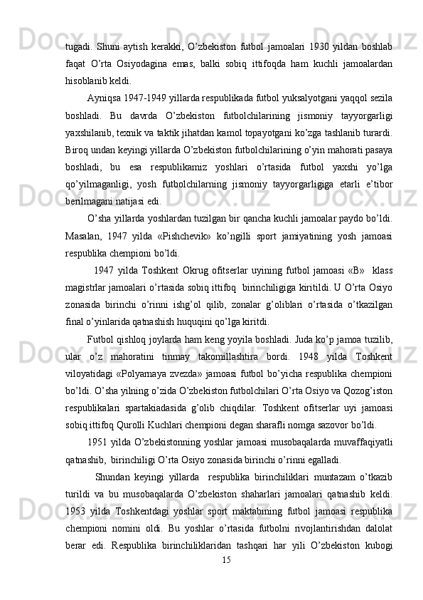 tugadi.   Shuni   aytish   kerakki,   O’zbekiston   futbol   jamoalari   1930   yildan   boshlab
faqat   O’rta   Osiyodagina   emas,   balki   sobiq   ittifoqda   ham   kuchli   jamoalardan
hisoblanib keldi.
Ayniqsa 1947-1949 yillarda respublikada futbol yuksalyotgani yaqqol sezila
boshladi.   Bu   davrda   O’zbekiston   futbolchilarining   jismoniy   tayyorgarligi
yaxshilanib, texnik va taktik jihatdan kamol topayotgani ko’zga tashlanib turardi.
Biroq undan keyingi yillarda O’zbekiston futbolchilarining o’yin mahorati pasaya
boshladi,   bu   esa   respublikamiz   yoshlari   o’rtasida   futbol   yaxshi   yo’lga
qo’yilmaganligi,   yosh   futbolchilarning   jismoniy   tayyorgarligiga   etarli   e’tibor
berilmagani natijasi edi. 
O’sha yillarda yoshlardan tuzilgan bir qancha kuchli jamoalar paydo bo’ldi.
Masalan,   1947   yilda   «Pishchevik»   ko’ngilli   sport   jamiyatining   yosh   jamoasi
respublika chempioni bo’ldi. 
1947   yilda   Toshkent   Okrug   ofitserlar   uyining   futbol   jamoasi   «B»     klass
magistrlar jamoalari o’rtasida sobiq ittifoq   birinchiligiga kiritildi. U O’rta Osiyo
zonasida   birinchi   o’rinni   ishg’ol   qilib,   zonalar   g’oliblari   o’rtasida   o’tkazilgan
final o’yinlarida qatnashish huquqini qo’lga kiritdi.
Futbol qishloq joylarda ham keng yoyila boshladi. Juda ko’p jamoa tuzilib,
ular   o’z   mahoratini   tinmay   takomillashtira   bordi.   1948   yilda   Toshkent
viloyatidagi  «Polyarnaya  zvezda» jamoasi  futbol  bo’yicha respublika chempioni
bo’ldi. O’sha yilning o’zida O’zbekiston futbolchilari O’rta Osiyo va Qozog’iston
respublikalari   spartakiadasida   g’olib   chiqdilar.   Toshkent   ofitserlar   uyi   jamoasi
sobiq ittifoq Qurolli Kuchlari chempioni degan sharafli nomga sazovor bo’ldi.
1951 yilda O’zbekistonning yoshlar jamoasi  musobaqalarda muvaffaqiyatli
qatnashib,  birinchiligi O’rta Osiyo zonasida birinchi o’rinni egalladi.
Shundan   keyingi   yillarda     respublika   birinchiliklari   muntazam   o’tkazib
turildi   va   bu   musobaqalarda   O’zbekiston   shaharlari   jamoalari   qatnashib   keldi.
1953   yilda   Toshkentdagi   yoshlar   sport   maktabining   futbol   jamoasi   respublika
chempioni   nomini   oldi.   Bu   yoshlar   o’rtasida   futbolni   rivojlantirishdan   dalolat
berar   edi.   Respublika   birinchiliklaridan   tashqari   har   yili   O’zbekiston   kubogi
15