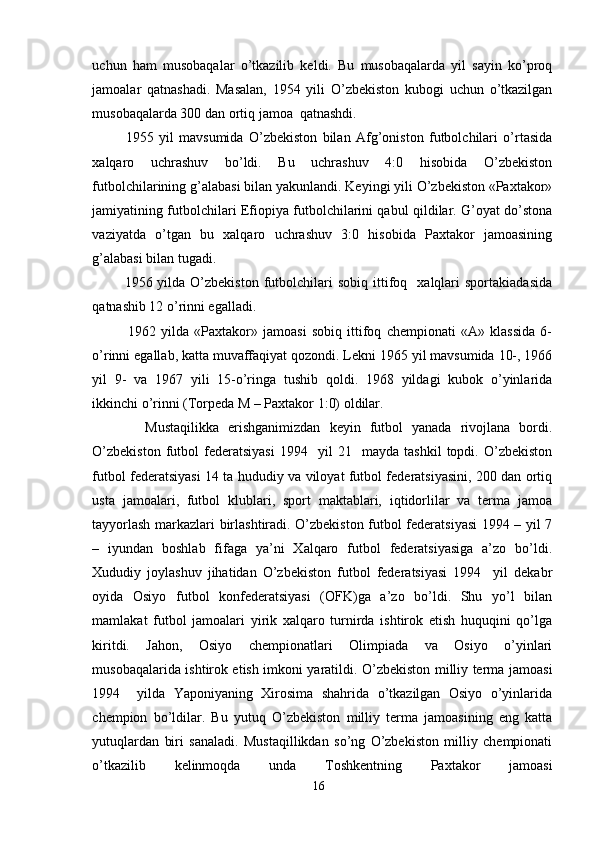 uchun   ham   musobaqalar   o’tkazilib   keldi.   Bu   musobaqalarda   yil   sayin   ko’proq
jamoalar   qatnashadi.   Masalan,   1954   yili   O’zbekiston   kubogi   uchun   o’tkazilgan
musobaqalarda 300 dan ortiq jamoa  qatnashdi. 
1955   yil   mavsumida   O’zbekiston   bilan   Afg’oniston   futbolchilari   o’rtasida
xalqaro   uchrashuv   bo’ldi.   Bu   uchrashuv   4:0   hisobida   O’zbekiston
futbolchilarining g’alabasi bilan yakunlandi. Keyingi yili O’zbekiston «Paxtakor»
jamiyatining futbolchilari Efiopiya futbolchilarini qabul qildilar. G’oyat do’stona
vaziyatda   o’tgan   bu   xalqaro   uchrashuv   3:0   hisobida   Paxtakor   jamoasining
g’alabasi bilan tugadi. 
1956  yilda  O’zbekiston  futbolchilari  sobiq   ittifoq    xalqlari   sportakiadasida
qatnashib 12 o’rinni egalladi. 
1962   yilda   «Paxtakor»   jamoasi   sobiq   ittifoq   chempionati   «A»   klassida   6-
o’rinni egallab, katta muvaffaqiyat qozondi. Lekni 1965 yil mavsumida 10-, 1966
yil   9-   va   1967   yili   15-o’ringa   tushib   qoldi.   1968   yildagi   kubok   o’yinlarida
ikkinchi o’rinni (Torpeda M – Paxtakor 1:0) oldilar.  
Mustaqilikka   erishganimizdan   keyin   futbol   yanada   rivojlana   bordi.
O’zbekiston   futbol   federatsiyasi   1994    yil   21    mayda   tashkil   topdi.   O’zbekiston
futbol federatsiyasi 14 ta hududiy va viloyat futbol federatsiyasini, 200 dan ortiq
usta   jamoalari,   futbol   klublari,   sport   maktablari,   iqtidorlilar   va   terma   jamoa
tayyorlash markazlari birlashtiradi. O’zbekiston futbol federatsiyasi  1994 – yil 7
–   iyundan   boshlab   fifaga   ya’ni   Xalqaro   futbol   federatsiyasiga   a’zo   bo’ldi.
Xududiy   joylashuv   jihatidan   O’zbekiston   futbol   federatsiyasi   1994     yil   dekabr
oyida   Osiyo   futbol   konfederatsiyasi   (OFK)ga   a’zo   bo’ldi.   Shu   yo’l   bilan
mamlakat   futbol   jamoalari   yirik   xalqaro   turnirda   ishtirok   etish   huquqini   qo’lga
kiritdi.   Jahon,   Osiyo   chempionatlari   Olimpiada   va   Osiyo   o’yinlari
musobaqalarida ishtirok etish imkoni yaratildi. O’zbekiston milliy terma jamoasi
1994     yilda   Yaponiyaning   Xirosima   shahrida   o’tkazilgan   Osiyo   o’yinlarida
chempion   bo’ldilar.   Bu   yutuq   O’zbekiston   milliy   terma   jamoasining   eng   katta
yutuqlardan   biri   sanaladi.   Mustaqillikdan   so’ng   O’zbekiston   milliy   chempionati
o’tkazilib   kelinmoqda   unda   Toshkentning   Paxtakor   jamoasi
16 