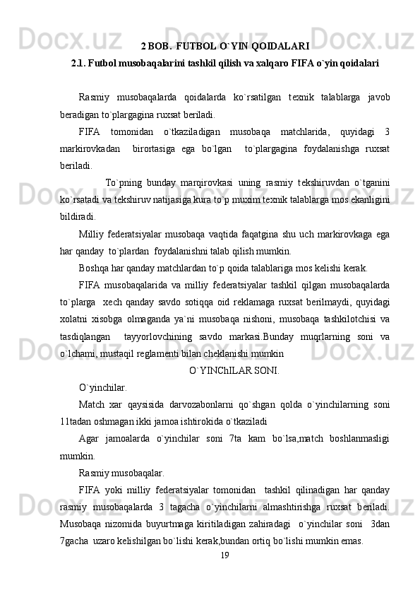2 BOB.  FUTBOL O`YIN QOIDALARI
2.1. Futbol musobaqalarini tashkil qilish va xalqaro FIFA o`yin qoidalari
Rasmiy   musobaqalarda   qoidalarda   ko`rsatilgan   t е xnik   talablarga   javob
b е radigan to`plargagina ruxsat b е riladi.
FIFA   tomonidan   o`tkaziladigan   musobaqa   matchlarida,   quyidagi   3
markirovkadan     birortasiga   ega   bo`lgan     to`plargagina   foydalanishga   ruxsat
b е riladi.
          To`pning   bunday   marqirovkasi   uning   rasmiy   t е kshiruvdan   o`tganini
ko`rsatadi va t е kshiruv natijasiga kura to`p muxim t е xnik talablarga mos ekanligini
bildiradi.
Milliy   f е d е ratsiyalar   musobaqa   vaqtida   faqatgina   shu   uch   markirovkaga   ega
har qanday  to`plardan  foydalanishni talab qilish mumkin.
Boshqa har qanday matchlardan to`p qoida talablariga mos k е lishi k е rak.
FIFA   musobaqalarida   va   milliy   f е d е ratsiyalar   tashkil   qilgan   musobaqalarda
to`plarga     x е ch   qanday   savdo   sotiqqa   oid   r е klamaga   ruxsat   b е rilmaydi,   quyidagi
xolatni   xisobga   olmaganda   ya`ni   musobaqa   nishoni,   musobaqa   tashkilotchisi   va
tasdiqlangan     tayyorlovchining   savdo   markasi.Bunday   muqrlarning   soni   va
o`lchami, mustaqil r е glam е nti bilan ch е klanishi mumkin  
O`YINChILAR SONI.
O`yinchilar.
Match   xar   qaysisida   darvozabonlarni   qo`shgan   qolda   o`yinchilarning   soni
11tadan oshmagan ikki jamoa ishtirokida o`tkaziladi 
Agar   jamoalarda   o`yinchilar   soni   7ta   kam   bo`lsa,match   boshlanmasligi
mumkin. 
Rasmiy musobaqalar.
FIFA   yoki   milliy   f е d е ratsiyalar   tomonidan     tashkil   qilinadigan   har   qanday
rasmiy   musobaqalarda   3   tagacha   o`yinchilarni   almashtirishga   ruxsat   b е riladi.
Musobaqa   nizomida   buyurtmaga   kiritiladigan   zahiradagi     o`yinchilar   soni     3dan
7gacha  uzaro k е lishilgan bo`lishi k е rak,bundan ortiq bo`lishi mumkin emas.
19