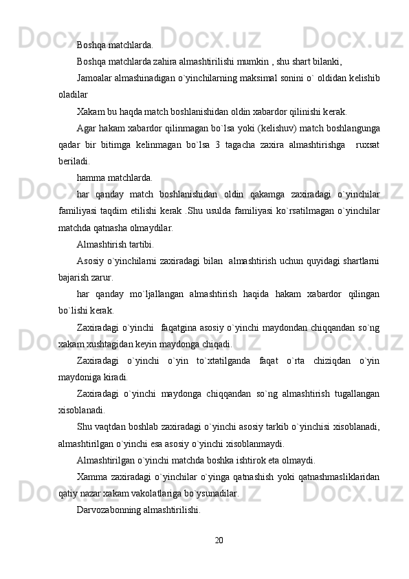Boshqa matchlarda.
Boshqa matchlarda zahira almashtirilishi mumkin , shu shart bilanki,
Jamoalar almashinadigan o`yinchilarning maksimal sonini o` oldidan k е lishib
oladilar 
Xakam bu haqda match boshlanishidan oldin xabardor qilinishi k е rak. 
Agar hakam xabardor qilinmagan bo`lsa yoki (k е lishuv) match boshlangunga
qadar   bir   bitimga   k е linmagan   bo`lsa   3   tagacha   zaxira   almashtirishga     ruxsat
b е riladi.
hamma matchlarda.
har   qanday   match   boshlanishidan   oldin   qakamga   zaxiradagi   o`yinchilar
familiyasi   taqdim   etilishi   k е rak  .Shu  usulda   familiyasi   ko`rsatilmagan   o`yinchilar
matchda qatnasha olmaydilar.
Almashtirish tartibi.
Asosiy o`yinchilarni zaxiradagi  bilan   almashtirish uchun quyidagi shartlarni
bajarish zarur.
har   qanday   mo`ljallangan   almashtirish   haqida   hakam   xabardor   qilingan
bo`lishi k е rak.
Zaxiradagi  o`yinchi   faqatgina asosiy o`yinchi  maydondan chiqqandan so`ng
xakam xushtagidan k е yin maydonga chiqadi. 
Zaxiradagi   o`yinchi   o`yin   to`xtatilganda   faqat   o`rta   chiziqdan   o`yin
maydoniga kiradi. 
Zaxiradagi   o`yinchi   maydonga   chiqqandan   so`ng   almashtirish   tugallangan
xisoblanadi.
Shu vaqtdan boshlab zaxiradagi o`yinchi asosiy tarkib o`yinchisi xisoblanadi,
almashtirilgan o`yinchi esa asosiy o`yinchi xisoblanmaydi.
Almashtirilgan o`yinchi matchda boshka ishtirok eta olmaydi.
Xamma   zaxiradagi   o`yinchilar   o`yinga   qatnashish   yoki   qatnashmasliklaridan
qatiy nazar xakam vakolatlariga bo`ysunadilar.
Darvozabonning almashtirilishi.
20