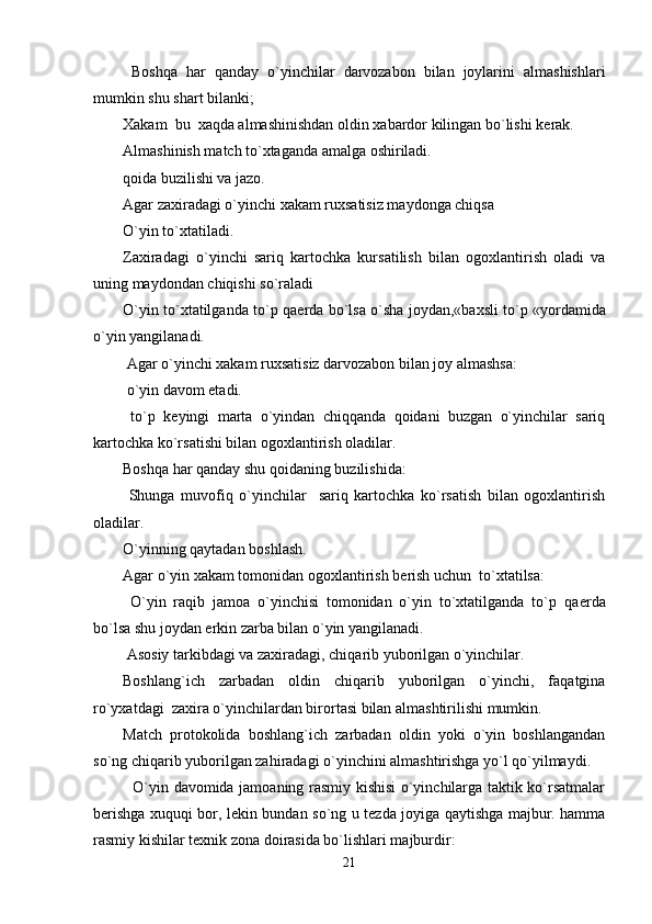   Boshqa   har   qanday   o`yinchilar   darvozabon   bilan   joylarini   almashishlari
mumkin shu shart bilanki;
Xakam  bu  xaqda almashinishdan oldin xabardor kilingan bo`lishi k е rak.
Almashinish match to`xtaganda amalga oshiriladi. 
qoida buzilishi va jazo.
Agar zaxiradagi o`yinchi xakam ruxsatisiz maydonga chiqsa
O`yin to`xtatiladi. 
Zaxiradagi   o`yinchi   sariq   kartochka   kursatilish   bilan   ogoxlantirish   oladi   va
uning maydondan chiqishi so`raladi
O`yin to`xtatilganda to`p qa е rda bo`lsa o`sha joydan,«baxsli to`p «yordamida
o`yin yangilanadi.
 Agar o`yinchi xakam ruxsatisiz darvozabon bilan joy almashsa:
 o`yin davom etadi.
  to`p   k е yingi   marta   o`yindan   chiqqanda   qoidani   buzgan   o`yinchilar   sariq
kartochka ko`rsatishi bilan ogoxlantirish oladilar.
Boshqa har qanday shu qoidaning buzilishida:
  Shunga   muvofiq   o`yinchilar     sariq   kartochka   ko`rsatish   bilan   ogoxlantirish
oladilar.
O`yinning qaytadan boshlash.
Agar o`yin xakam tomonidan ogoxlantirish b е rish uchun  to`xtatilsa:
  O`yin   raqib   jamoa   o`yinchisi   tomonidan   o`yin   to`xtatilganda   to`p   qa е rda
bo`lsa shu joydan erkin zarba bilan o`yin yangilanadi.
 Asosiy tarkibdagi va zaxiradagi, chiqarib yuborilgan o`yinchilar.
Boshlang`ich   zarbadan   oldin   chiqarib   yuborilgan   o`yinchi,   faqatgina
ro`yxatdagi  zaxira o`yinchilardan birortasi bilan almashtirilishi mumkin.
Match   protokolida   boshlang`ich   zarbadan   oldin   yoki   o`yin   boshlangandan
so`ng chiqarib yuborilgan zahiradagi o`yinchini almashtirishga yo`l qo`yilmaydi.
   O`yin davomida jamoaning rasmiy kishisi o`yinchilarga taktik ko`rsatmalar
b е rishga xuquqi bor, l е kin bundan so`ng u t е zda joyiga qaytishga majbur. hamma
rasmiy kishilar t е xnik zona doirasida bo`lishlari majburdir:
21 