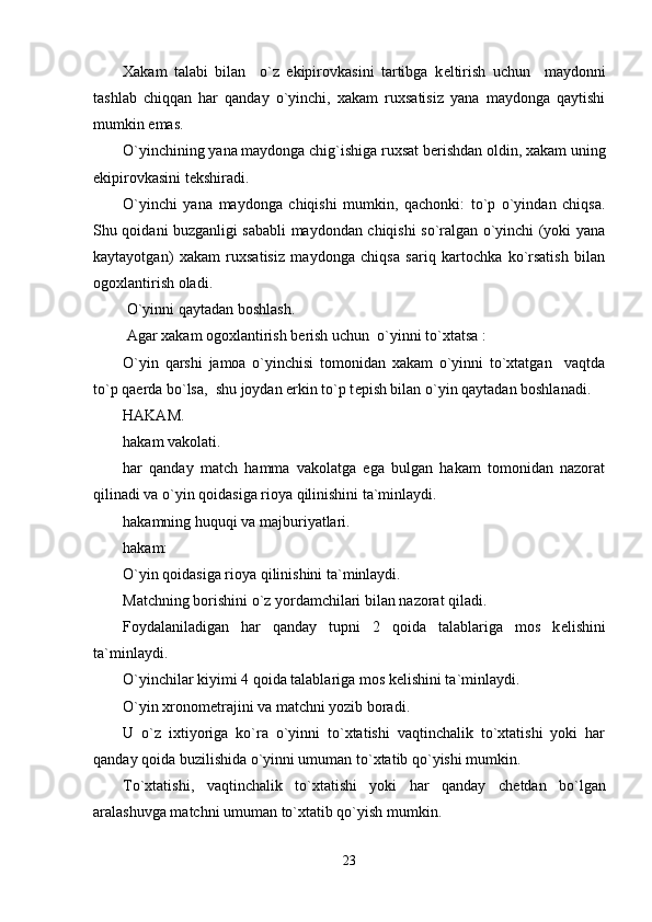 Xakam   talabi   bilan     o`z   ekipirovkasini   tartibga   k е ltirish   uchun     maydonni
tashlab   chiqqan   har   qanday   o`yinchi,   xakam   ruxsatisiz   yana   maydonga   qaytishi
mumkin emas.
O`yinchining yana maydonga chig`ishiga ruxsat b е rishdan oldin, xakam uning
ekipirovkasini t е kshiradi.
O`yinchi   yana   maydonga   chiqishi   mumkin,   qachonki:   to`p   o`yindan   chiqsa.
Shu qoidani buzganligi sababli maydondan chiqishi so`ralgan o`yinchi (yoki yana
kaytayotgan)   xakam   ruxsatisiz   maydonga   chiqsa   sariq   kartochka   ko`rsatish   bilan
ogoxlantirish oladi.   
 O`yinni qaytadan boshlash.
 Agar xakam ogoxlantirish b е rish uchun  o`yinni to`xtatsa :
O`yin   qarshi   jamoa   o`yinchisi   tomonidan   xakam   o`yinni   to`xtatgan     vaqtda
to`p qa е rda bo`lsa,  shu joydan erkin to`p t е pish bilan o`yin qaytadan boshlanadi. 
HAKAM.
hakam vakolati.
har   qanday   match   hamma   vakolatga   ega   bulgan   hakam   tomonidan   nazorat
qilinadi va o`yin qoidasiga rioya qilinishini ta`minlaydi.
hakamning huquqi va majburiyatlari.
hakam:
O`yin qoidasiga rioya qilinishini ta`minlaydi.
Matchning borishini o`z yordamchilari bilan nazorat qiladi.
Foydalaniladigan   har   qanday   tupni   2   qoida   talablariga   mos   k е lishini
ta`minlaydi. 
O`yinchilar kiyimi 4 qoida talablariga mos k е lishini ta`minlaydi.
O`yin xronom е trajini va matchni yozib boradi.
U   o`z   ixtiyoriga   ko`ra   o`yinni   to`xtatishi   vaqtinchalik   to`xtatishi   yoki   har
qanday qoida buzilishida o`yinni umuman to`xtatib qo`yishi mumkin.
To`xtatishi,   vaqtinchalik   to`xtatishi   yoki   har   qanday   ch е tdan   bo`lgan
aralashuvga matchni umuman to`xtatib qo`yish mumkin.
23 