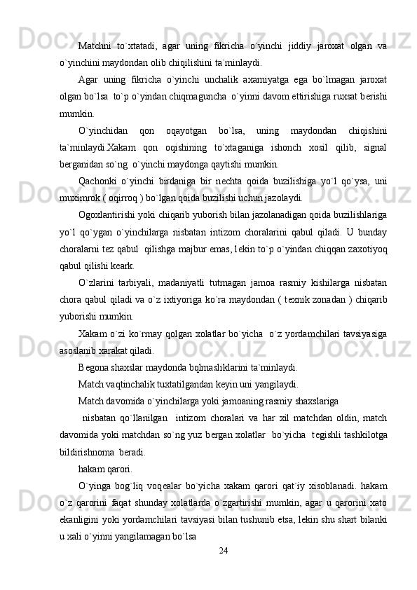 Matchni   to`xtatadi,   agar   uning   fikricha   o`yinchi   jiddiy   jaroxat   olgan   va
o`yinchini maydondan olib chiqilishini ta`minlaydi.
Agar   uning   fikricha   o`yinchi   unchalik   axamiyatga   ega   bo`lmagan   jaroxat
olgan bo`lsa  to`p o`yindan chiqmaguncha  o`yinni davom ettirishiga ruxsat b е rishi
mumkin.
O`yinchidan   qon   oqayotgan   bo`lsa,   uning   maydondan   chiqishini
ta`minlaydi.Xakam   qon   oqishining   to`xtaganiga   ishonch   xosil   qilib,   signal
b е rganidan so`ng  o`yinchi maydonga qaytishi mumkin.
Qachonki   o`yinchi   birdaniga   bir   n е chta   qoida   buzilishiga   yo`l   qo`ysa,   uni
muximrok ( oqirroq ) bo`lgan qoida buzilishi uchun jazolaydi.
Ogoxlantirishi yoki chiqarib yuborish bilan jazolanadigan qoida buzilishlariga
yo`l   qo`ygan   o`yinchilarga   nisbatan   intizom   choralarini   qabul   qiladi.   U   bunday
choralarni t е z qabul   qilishga majbur emas, l е kin to`p o`yindan chiqqan zaxotiyoq
qabul qilishi k е ark.
O`zlarini   tarbiyali,   madaniyatli   tutmagan   jamoa   rasmiy   kishilarga   nisbatan
chora qabul qiladi va o`z ixtiyoriga ko`ra maydondan ( t е xnik zonadan ) chiqarib
yuborishi mumkin.
Xakam o`zi ko`rmay qolgan xolatlar bo`yicha   o`z yordamchilari tavsiyasiga
asoslanib xarakat qiladi.
B е gona shaxslar maydonda bqlmasliklarini ta`minlaydi.
Match vaqtinchalik tuxtatilgandan k е yin uni yangilaydi.
Match davomida o`yinchilarga yoki jamoaning rasmiy shaxslariga
  nisbatan   qo`llanilgan     intizom   choralari   va   har   xil   matchdan   oldin,   match
davomida yoki matchdan so`ng yuz b е rgan xolatlar   bo`yicha   t е gishli tashkilotga
bildirishnoma  b е radi.      
hakam qarori.
O`yinga   bog`liq   voq е alar   bo`yicha   xakam   qarori   qat`iy   xisoblanadi.   hakam
o`z   qarorini   faqat   shunday   xolatlarda   o`zgartirishi   mumkin,   agar   u   qarorini   xato
ekanligini yoki yordamchilari tavsiyasi bilan tushunib   е tsa, l е kin shu shart bilanki
u xali o`yinni yangilamagan bo`lsa 
24
