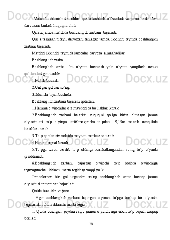   Match   boshlanishidan   oldin     qur`a   tashlash   o`tkaziladi   va   jamoalardan   biri
darvozani tanlash huquqini oladi.
Qarshi jamoa matchda boshlanqich zarbani  bajaradi.
Qur`a tashlash tufayli darvozani tanlagan jamoa, ikkinchi taymda boshlanqich
zarbani bajaradi.
Matchni ikkinchi taymida jamoalar darvoza  almashadilar.
Boshlang`ich zarba.
Boshlang`ich   zarba     bu   o`yinni   boshlash   yoki   o`yinni   yangilash   uchun
qo`llaniladigan usuldir.
1.Match boshida.
2.Urilgan goldan so`ng.
3.Ikkinchi taym boshida.
Boshlang`ich zarbani bajarish qolatlari.
1.Hamma o`yinchilar o`z maydonida bo`lishlari k е rak.
2.Boshlang`ich   zarbani   bajarish   xuquqini   qo`lga   kirita   olmagan   jamoa
o`yinchilari   to`p   o`yinga   kiritilmaguncha   to`pdan     9,15m   masofa   uzoqlikda
turishlari k е rak.
3.To`p qarakatsiz xolatda maydon markazida turadi.
4.Hakam signal b е radi.
5.To`pga   zarba   b е rilib   to`p   oldinga   xarakatlangandan   so`ng   to`p   o`yinda
qisoblanadi.
6.Boshlang`ich   zarbani   bajargan   o`yinchi   to`p   boshqa   o`yinchiga
t е gmaguncha  ikkinchi marta t е gishga xaqqi yo`k.
Jamoalardan   biri   gol   urgandan   so`ng   boshlang`ich   zarba   boshqa   jamoa
o`yinchisi tomonidan bajariladi.
Qoida buzilishi va jazo.
    Agar   boshlang`ich   zarbani   bajargan   o`yinchi   to`pga   boshqa   bir   o`yinchi
t е gmasidan oldin ikkinchi marta t е gsa .
1. Qoida buzilgan   joydan raqib jamoa o`yinchisiga erkin to`p t е pish xuquqi
b е riladi.
28 