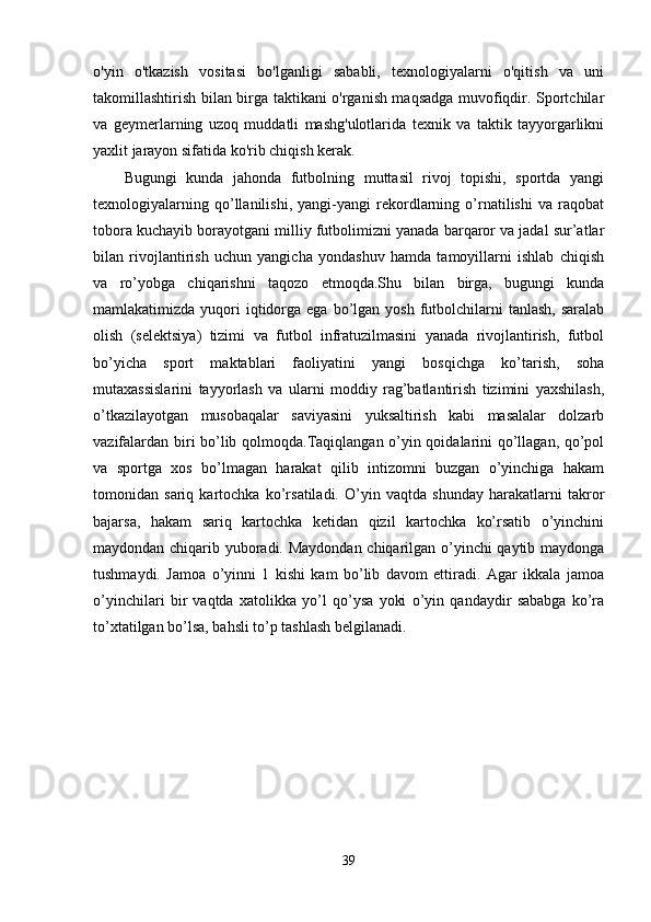 o'yin   o'tkazish   vositasi   bo'lganligi   sababli,   texnologiyalarni   o'qitish   va   uni
takomillashtirish bilan birga taktikani o'rganish maqsadga muvofiqdir. Sportchilar
va   geymerlarning   uzoq   muddatli   mashg'ulotlarida   texnik   va   taktik   tayyorgarlikni
yaxlit jarayon sifatida ko'rib chiqish kerak.
Bugungi   kunda   jahonda   futbolning   muttasil   rivoj   topishi,   sportda   yangi
texnologiyalarning   qo’llanilishi,   yangi-yangi   rekordlarning   o’rnatilishi   va   raqobat
tobora kuchayib borayotgani milliy futbolimizni yanada barqaror va jadal sur’atlar
bilan   rivojlantirish   uchun   yangicha   yondashuv   hamda   tamoyillarni   ishlab   chiqish
va   ro’yobga   chiqarishni   taqozo   etmoqda.Shu   bilan   birga,   bugungi   kunda
mamlakatimizda  yuqori   iqtidorga  ega bo’lgan  yosh  futbolchilarni  tanlash,  saralab
olish   (selektsiya)   tizimi   va   futbol   infratuzilmasini   yanada   rivojlantirish,   futbol
bo’yicha   sport   maktablari   faoliyatini   yangi   bosqichga   ko’tarish,   soha
mutaxassislarini   tayyorlash   va   ularni   moddiy   rag’batlantirish   tizimini   yaxshilash,
o’tkazilayotgan   musobaqalar   saviyasini   yuksaltirish   kabi   masalalar   dolzarb
vazifalardan biri bo’lib qolmoqda.Taqiqlangan o’yin qoidalarini qo’llagan, qo’pol
va   sportga   xos   bo’lmagan   harakat   qilib   intizomni   buzgan   o’yinchiga   hakam
tomonidan   sariq   kartochka   ko’rsatiladi.   O’yin   vaqtda   shunday   harakatlarni   takror
bajarsa,   hakam   sariq   kartochka   ketidan   qizil   kartochka   ko’rsatib   o’yinchini
maydondan chiqarib yuboradi. Maydondan chiqarilgan o’yinchi qaytib maydonga
tushmaydi.   Jamoa   o’yinni   1   kishi   kam   bo’lib   davom   ettiradi.   Agar   ikkala   jamoa
o’yinchilari   bir   vaqtda   xatolikka   yo’l   qo’ysa   yoki   o’yin   qandaydir   sababga   ko’ra
to’xtatilgan bo’lsa, bahsli to’p tashlash belgilanadi.  
39 