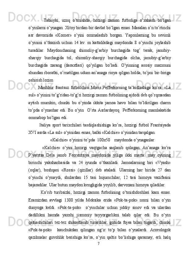 Tabiiyki,   uzoq   o’tmishda,   hozirgi   zamon   futboliga   o’xshash   bo’lgan
o’yinlarni o’ynagan  Xitoy birdan-bir davlat bo’lgan emas. Masalan o’n to’rtinchi
asr   davomida   «Komer»   o’yini   ommalashib   borgan.   Yaponlarning   bu   sevimli
o’yinini   o’tkazish   uchun   14   kv.   m   kattalikdagi   maydonda   8   o’yinchi   joylashib
turadilar.   Maydonchaning   shimoliy-g’arbiy   burchagida   tog’   terak,   janubiy-
sharqiy   burchagida   tol,   shimoliy-sharqiy   burchagida   olcha,   janubiy-g’arbiy
burchagida   zarang   (daraxtlari)   qo’yilgan   bo’ladi.   O’yinning   asosiy   mazmuni
shundan iboratki, o’rnatilgan udum an’anaga rioya qilgan holda, to’pni bir-biriga
oshirish lozim 
Mashhur   frantsuz   futbolchisi   Moris   Pefferkorning   ta’kidlashiga   ko’ra,   «La
sul» o’yinini to’g’ridan-to’g’ri hozirgi zamon futbolining ajdodi deb qo’rqmasdan
aytish   mumkin,   chunki   bu   o’yinda   ikkita   jamoa   havo   bilan   to’ldirilgan   charm
to’pda   o’ynashar   edi.   Bu   o’yin     O’rta   Asrlardayoq     Pefferkorning   mamlakatida
ommabop bo’lgan edi. 
Italiya   sport   tarixchilari   tasdiqlashishiga   ko’ra,   hozirgi   futbol   Frantsiyada
XVI asrda «La sul» o’yinidan emas, balki «Kalchie» o’yinidan tarqalgan. 
  «Kalchie» o’yinini to’pda  100x50    maydonda o’ynaganlar. 
    «Kalchie»   o’yini   hozirgi   vaqtgacha   saqlanib   qolagan.   An’anaga   ko’ra
P’yatstsa   Dela   janob   Feorentsiya   maydonida   yiliga   ikki   marta:   may   oyining
birinchi   yakshanbasida   va   24   iyunda   o’tkaziladi.   Jamoalarning   biri   «Vyash»
(oqlar),   boshqasi   «Rossi»   (qizillar)   deb   ataladi.   Ularning   har   birida   27   dan
o’yinchi   o’ynaydi,   shulardan   15   tasi   hujumchilar,   12   tasi   himoya   vazifasini
bajaradilar. Ular butun maydon kengligida yoyilib, darvozani himoya qiladilar. 
Ko’rib   turibsizki,   hozirgi   zamon   futbolining   o’tmishdoshlari   kam   emas.
Eramizdan   avvlagi   1300   yilda   Meksika   erida   «Pok-ta-pok»   nomi   bilan   o’yin
dunyoga   keldi.   «Pok-ta-pok»     o’yinchilar   uchun   jiddiy   sinov   edi   va   ulardan
dadillikni   hamda   yaxshi   jismoniy   tayyorgarlikni   talab   qilar   edi.   Bu   o’yin
qatnashchilari   tez-tez   shikastlanib   turardilar,   gohida   fojea   bilan   tugardi,   chunki
«Pok-ta-pok»     kauchukdan   qilingan   og’ir   to’p   bilan   o’ynalardi.   Arxeologok
qazilmalar   guvohlik   berishiga   ko’ra,   o’yin   qaltis   bo’lishiga   qaramay,   erli   halq
7