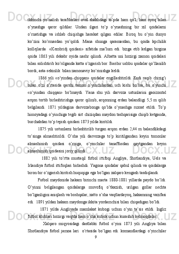 ikkinchi   yo’nalish   tarafdorlari   oval   shaklidagi   to’pda   ham   qo’l,   ham   oyoq   bilan
o’ynashga   qaror   qildilar.   Undan   ilgari   to’p   o’ynashning   bir   xil   qoidalarni
o’rnatishga   va   ishlab   chiqishga   harakat   qilgan   edilar.   Biroq   bu   o’yin   dunyo
ko’zini   ko’rmasdan   yo’qoldi.   Mana   shunga   qaramasdan,   bu   qoida   kpchilik
kollejlarda     «Kembridj   qoidasi»   sifatida   ma’lum   edi.   bizga   etib   kelgan   birgina
qoida   1863   yili   dekabr   oyida   nashr   qilindi.   Albatta   uni   hozirgi   zamon   qoidalari
bilan solishtirib ko’rilganda katta o’zgarish bor. Baribir ushbu qoidalar qo’llanilib
bordi, asta-sekinlik  bilan zamonaviy ko’rinishga keldi.  
1866   yili   «o’yindan   chiqqan»   qoidalar   engillashtirildi.   Endi   raqib   chizig’i
bilan   o’zi   o’rtasida   qarshi   tamon   o’yinchilardan   uch   kishi   bo’lsa,   bu   o’yinchi
«o’yindan   chiqqan»   bo’lmaydi.   Yana   shu   yili   darvoza   ustunlarini   gaoizontal
arqon  tortib   birlashtirishga   qaror   qilinib,  arqonning   erdan   balandligi   5,5  m   qilib
belgilandi.   1871   yildagina   darvozabonga   qo’lda   o’ynashga   ruxsat   etildi.   To’p
himoyadagi o’yinchiga tegib sirt chiziqdan maydon tashqarisiga chiqib ketganda,
burchakdan to’p tepish qoidasi 1873 yilda kiritildi. 
1875  yili   ustunlarni   birlashtirilib  turgan  arqon  erdan  2,44  m  balandlikdagi
to’singa   almashtirildi.   O’sha   yili   darvozaga   to’p   kiritilgandan   keyin   tomonlar
almashinish   qoidasi   o’rniga,   o’yinchilar   tanaffusdan   qaytgandan   keyin
almashinish qoidasini joriy qilindi. 
1882   yili   to’rtta   mustaqil   futbol   ittifoqi   Angliya,   Shotlandiya,   Uels   va
Irlandiya futbol ittifoqlari birlashdi. Yagona qoidalar qabul qilindi va qoidalarga
biron-bir o’zgarish kiritish huquqiga ega bo’lgan xalqaro kengash tasdiqlandi. 
Futbol   maydonida   hakam   birinchi   marta   1880-1881   yillarda   paydo   bo’ldi.
O’yinni   belgilangan   qoidalarga   muvofiq   o’tkazish,   urilgan   gollar   nechta
bo’lganligini aniqlash va boshqalar, xatto o’sha vaqtlardayoq, hakamning vazifasi
edi.  1891 yildan hakam maydonga ikkita yordamchisi bilan chiqadigan bo’ldi. 
1871   yilda   Angliyada   mamlakat   kubogi   uchun   o’yin   ta’sis   etildi.   Ingliz
futbol klublari hozirgi vaqtda ham o’sha kubok uchun kurashib kelmoqdalar. 
Xalqaro   miqyosidagi   dastlabki   futbol   o’yini   1873   yili   Angliya   bilan
Shotlandiya   futbol   jamoa   lari     o’rtasida   bo’lgan   edi.   komandlardagi   o’yinchilar
9 