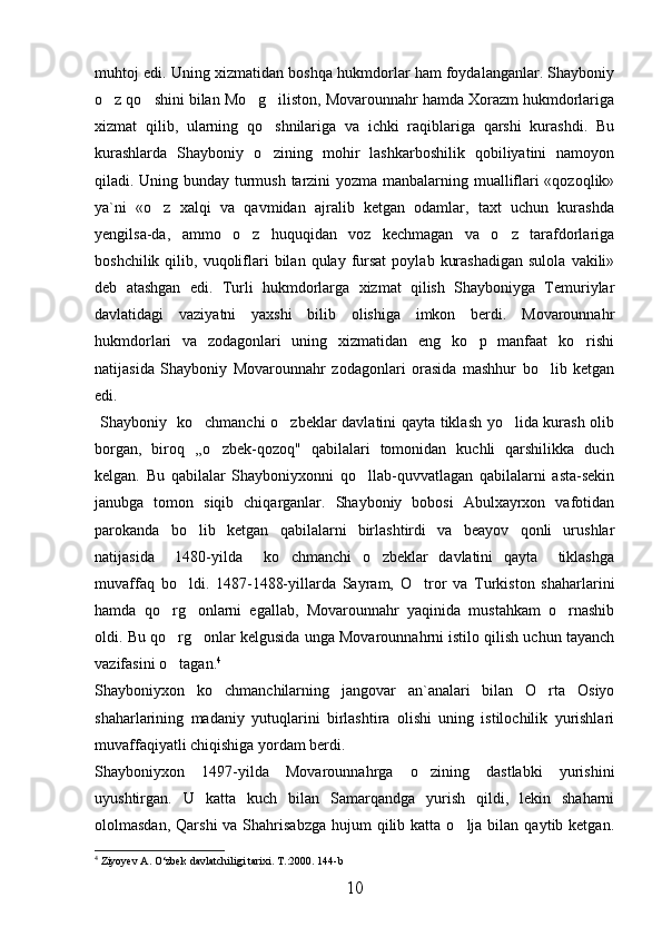 muhtoj edi. Uning xizmatidan boshqa hukmdorlar ham foydalanganlar. Shayboniy
o z qo shini bilan Mo g iliston, Movarounnahr hamda Xorazm hukmdorlariga   
xizmat   qilib,   ularning   qo shnilariga   va   ichki   raqiblariga   qarshi   kurashdi.   Bu	

kurashlarda   Shayboniy   o zining   mohir   lashkarboshilik   qobiliyatini   namoyon

qiladi. Uning bunday turmush tarzini yozma manbalarning mualliflari «qozoqlik»
ya`ni   «o z   xalqi   va   qavmidan   ajralib   ketgan   odamlar,   taxt   uchun   kurashda	

yengilsa-da,   ammo   o z   huquqidan   voz   kechmagan   va   o z   tarafdorlariga	
 
boshchilik  qilib,  vuqoliflari   bilan  qulay  fursat   poylab  kurashadigan  sulola   vakili»
deb   atashgan   edi.   Turli   hukmdorlarga   xizmat   qilish   Shayboniyga   Temuriylar
davlatidagi   vaziyatni   yaxshi   bilib   olishiga   imkon   berdi.   Movarounnahr
hukmdorlari   va   zodagonlari   uning   xizmatidan   eng   ko p   manfaat   ko rishi	
 
natijasida   Shayboniy   Movarounnahr   zodagonlari   orasida   mashhur   bo lib   ketgan	

edi.
  Shayboniy   ko chmanchi o zbeklar davlatini qayta tiklash yo lida kurash olib	
  
borgan,   biroq   ,,o zbek-qozoq"   qabilalari   tomonidan   kuchli   qarshilikka   duch	

kelgan.   Bu   qabilalar   Shayboniyxonni   qo llab-quvvatlagan   qabilalarni   asta-sekin	

janubga   tomon   siqib   chiqarganlar.   Shayboniy   bobosi   Abulxayrxon   vafotidan
parokanda   bo lib   ketgan   qabilalarni   birlashtirdi   va   beayov   qonli   urushlar	

natijasida     1480-yilda     ko chmanchi   o zbeklar   davlatini   qayta     tiklashga	
 
muvaffaq   bo ldi.   1487-1488-yillarda   Sayram,   O tror   va   Turkiston   shaharlarini	
 
hamda   qo rg onlarni   egallab,   Movarounnahr   yaqinida   mustahkam   o rnashib	
  
oldi. Bu qo rg onlar kelgusida unga Movarounnahrni istilo qilish uchun tayanch
 
vazifasini o tagan.
 4
Shayboniyxon   ko chmanchilarning   jangovar   an`analari   bilan   O rta   Osiyo	
 
shaharlarining   madaniy   yutuqlarini   birlashtira   olishi   uning   istilochilik   yurishlari
muvaffaqiyatli chiqishiga yordam berdi. 
Shayboniyxon   1497-yilda   Movarounnahrga   o zining   dastlabki   yurishini	

uyushtirgan.   U   katta   kuch   bilan   Samarqandga   yurish   qildi,   lekin   shaharni
ololmasdan,  Qarshi   va Shahrisabzga  hujum   qilib  katta  o lja  bilan  qaytib ketgan.	

4
  Ziyoyev A. О‘zbek davlatchiligi tarixi. T.:2000. 144-b
10 