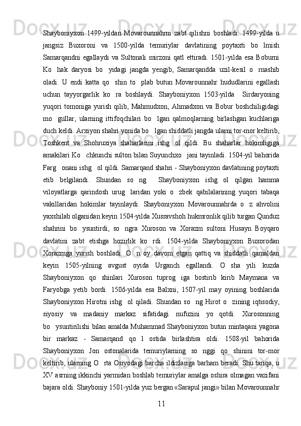 Shayboniyxon   1499-yildan   Movarounnahrni   zabt   qilishni   boshladi.   1499-yilda   u
jangsiz   Buxoroni   va   1500-yilda   temuriylar   davlatining   poytaxti   bo lmish
Samarqandni   egallaydi   va   Sultonali   mirzoni   qatl   ettiradi.   1501-yilda   esa   Boburni
Ko hak   daryosi   bo yidagi   jangda   yengib,   Samarqandda   uzil-kesil   o rnashib	
  
oladi.   U   endi   katta   qo shin   to plab   butun   Movarounnahr   hududlarini   egallash	
 
uchun   tayyorgarlik   ko ra   boshlaydi.   Shayboniyxon   1503-yilda     Sirdaryoning

yuqori   tomoniga   yurish   qilib,   Mahmudxon,   Ahmadxon   va   Bobur   boshchiligidagi
mo gullar,   ularning   ittifoqchilari   bo lgan   qalmoqlarning   birlashgan   kuchlariga	
 
duch keldi. Arxiyon shahri yonida bo lgan shiddatli jangda ularni tor-mor keltirib,	

Toshkent   va   Shohruxiya   shaharlarini   ishg ol   qildi.   Bu   shaharlar   hokimligiga	

amakilari Ko chkunchi sulton bilan Suyunchxo jani tayinladi. 1504-yil bahorida	
 
Farg onani ishg ol qildi. Samarqand shahri - Shayboniyxon davlatining poytaxti	
 
etib   belgilandi.   Shundan   so ng     Shayboniyxon   ishg ol   qilgan   hamma	
 
viloyatlarga   qarindosh   urug laridan   yoki   o zbek   qabilalarining   yuqori   tabaqa	
 
vakillaridan   hokimlar   tayinlaydi.   Shayboniyxon   Movarounnahrda   o z   ahvolini	

yaxshilab olganidan keyin 1504-yilda Xusravshoh hukmronlik qilib turgan Qunduz
shahrini   bo ysuntirdi,   so ngra   Xuroson   va   Xorazm   sultoni   Husayn   Boyqaro	
 
davlatini   zabt   etishga   hozirlik   ko rdi.   1504-yilda   Shayboniyxon   Buxorodan	

Xorazmga   yurish   boshladi.   O n   oy   davom   etgan   qattiq   va   shiddatli   qamaldan	

keyin   1505-yilning   avgust   oyida   Urganch   egallandi.   O sha   yili   kuzda	

Shayboniyxon   qo shinlari   Xuroson   tuprog iga   bostirib   kirib   Maymana   va	
 
Faryobga   yetib   bordi.   1506-yilda   esa   Balxni,   1507-yil   may   oyining   boshlarida
Shayboniyxon   Hirotni   ishg ol   qiladi.   Shundan   so ng   Hirot   o zining   iqtisodiy,	
  
siyosiy   va   madaniy   markaz   sifatidagi   nufuzini   yo qotdi.   Xurosonning	

bo ysuntirilishi bilan amalda Muhammad Shayboniyxon butun mintaqani yagona	

bir   markaz   -   Samarqand   qo l   ostida   birlashtira   oldi.   1508-yil   bahorida	

Shayboniyxon   Jon   ostonalarida   temuriylarning   so nggi   qo shinini   tor-mor	
 
keltirib, ularning O rta Osiyodagi barcha ildizlariga barham beradi. Shu tariqa, u	

XV asrning ikkinchi yarmidan boshlab temuriylar amalga oshira olmagan vazifani
bajara oldi. Shayboniy 1501-yilda yuz bergan «Sarapul jangi» bilan Movarounnahr
11 