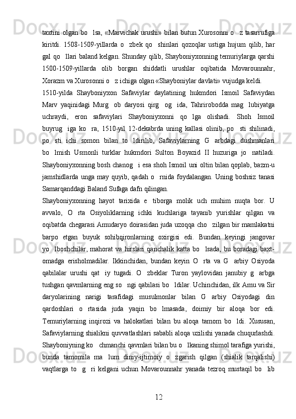 taxtini olgan bo lsa, «Marvichak urushi» bilan butun Xurosonni  o z tasarrufiga 
kiritdi.   1508-1509-yillarda   o zbek   qo shinlari   qozoqlar   ustiga   hujum   qilib,   har	
 
gal qo llari baland kelgan. Shunday qilib, Shayboniyxonning temuriylarga qarshi	

1500-1509-yillarda   olib   borgan   shiddatli   urushlar   oqibatida   Movarounnahr,
Xorazm va Xurosonni o z ichiga olgan «Shayboniylar davlati» vujudga keldi.	

1510-yilda   Shayboniyxon   Safaviylar   daylatining   hukmdori   Ismoil   Safaviydan
Marv   yaqinidagi   Murg ob   daryosi   qirg og ida,   Tahrirobodda   mag lubiyatga
   
uchraydi,   eron   safaviylari   Shayboniyxonni   qo lga   olishadi.   Shoh   Ismoil	

buyrug iga   ko ra,   1510-yil   12-dekabrda   uning   kallasi   olinib,   po sti   shilinadi,	
  
po sti   ichi   somon   bilan   to ldirilib,   Safaviylarning   G arbdagi   dushmanlari	
  
bo lmish   Usmonli   turklar   hukmdori   Sulton   Boyazid   II   huzuriga   jo natiladi.
 
Shayboniyxonning bosh chanog i esa shoh Ismoil uni oltin bilan qoplab, bazm-u	

jamshidlarda   unga   may   quyib,   qadah   o rnida   foydalangan.   Uning   boshsiz   tanasi	

Samarqanddagi Baland Sufaga dafn qilingan. 
Shayboniyxonning   hayot   tarixida   e tiborga   molik   uch   muhim   nuqta   bor.   U	

avvalo,   O rta   Osiyoliklarning   ichki   kuchlariga   tayanib   yurishlar   qilgan   va	

oqibatda chegarasi Amudaryo doirasidan juda uzoqqa cho zilgan bir mamlakatni	

barpo   etgan   buyuk   sohibqironlarning   oxirgisi   edi.   Bundan   keyingi   jangovar
yo lboshchilar,   mahorat   va   hirslari   qanchalik   katta   bo lsada,   bu   boradagi   baxt-	
 
omadga   erisholmadilar.   Ikkinchidan,   bundan   keyin   O rta   va   G arbiy   Osiyoda	
 
qabilalar   urushi   qat iy   tugadi.   O zbeklar   Turon   yaylovidan   janubiy   g arbga	
  
tushgan qavmlarning eng so ngi qabilasi bo ldilar. Uchinchidan, ilk Amu va Sir	
 
daryolarining   narigi   tarafidagi   musulmonlar   bilan   G arbiy   Osiyodagi   din	

qardoshlari   o rtasida   juda   yaqin   bo lmasada,   doimiy   bir   aloqa   bor   edi.	
 
Temuriylarning   inqirozi   va   halokatlari   bilan   bu   aloqa   tamom   bo ldi.   Xususan,	

Safaviylarning shialikni quvvatlashlari sababli aloqa uzilishi yanada chuqurlashdi.
Shayboniyning ko chmanchi qavmlari bilan bu o lkaning shimol tarafiga yurishi,	
 
bunda   tamomila   ma lum   diniy-ijtimoiy   o zgarish   qilgan   (shialik   tarqalishi)	
 
vaqtlarga   to g ri   kelgani   uchun   Movarounnahr   yanada   tezroq   mustaqil   bo lib	
  
12 