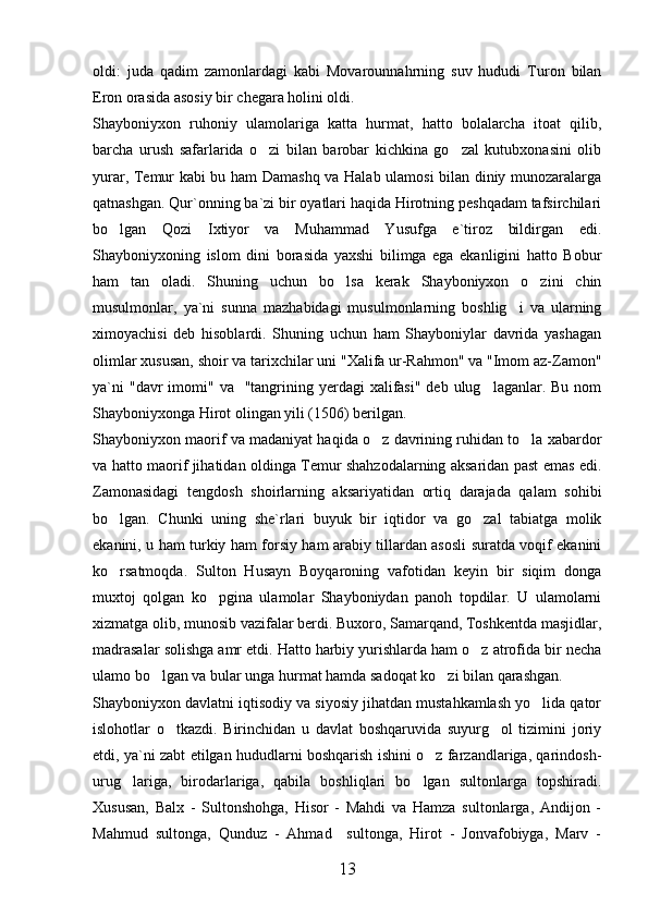 oldi:   juda   qadim   zamonlardagi   kabi   Movarounnahrning   suv   hududi   Turon   bilan
Eron orasida asosiy bir chegara holini oldi. 
Shayboniyxon   ruhoniy   ulamolariga   katta   hurmat,   hatto   bolalarcha   itoat   qilib,
barcha   urush   safarlarida   o zi   bilan   barobar   kichkina   go zal   kutubxonasini   olib 
yurar, Temur kabi bu ham Damashq va Halab ulamosi bilan diniy munozaralarga
qatnashgan. Qur`onning ba`zi bir oyatlari haqida Hirotning peshqadam tafsirchilari
bo lgan   Qozi   Ixtiyor   va   Muhammad   Yusufga   e`tiroz   bildirgan   edi.	

Shayboniyxoning   islom   dini   borasida   yaxshi   bilimga   ega   ekanligini   hatto   Bobur
ham   tan   oladi.   Shuning   uchun   bo lsa   kerak   Shayboniyxon   o zini   chin	
 
musulmonlar,   ya`ni   sunna   mazhabidagi   musulmonlarning   boshlig i   va   ularning	

ximoyachisi   deb   hisoblardi.   Shuning   uchun   ham   Shayboniylar   davrida   yashagan
olimlar xususan, shoir va tarixchilar uni "Xalifa ur-Rahmon" va "Imom az-Zamon"
ya`ni   "davr  imomi"  va    "tangrining yerdagi  xalifasi"  deb  ulug laganlar. Bu  nom	

Shayboniyxonga Hirot olingan yili (1506) berilgan. 
Shayboniyxon maorif va madaniyat haqida o z davrining ruhidan to la xabardor	
 
va hatto maorif jihatidan oldinga Temur shahzodalarning aksaridan past emas edi.
Zamonasidagi   tengdosh   shoirlarning   aksariyatidan   ortiq   darajada   qalam   sohibi
bo lgan.   Chunki   uning   she`rlari   buyuk   bir   iqtidor   va   go zal   tabiatga   molik	
 
ekanini, u ham turkiy ham forsiy ham arabiy tillardan asosli suratda voqif ekanini
ko rsatmoqda.   Sulton   Husayn   Boyqaroning   vafotidan   keyin   bir   siqim   donga

muxtoj   qolgan   ko pgina   ulamolar   Shayboniydan   panoh   topdilar.   U   ulamolarni	

xizmatga olib, munosib vazifalar berdi. Buxoro, Samarqand, Toshkentda masjidlar,
madrasalar solishga amr etdi. Hatto harbiy yurishlarda ham o z atrofida bir necha	

ulamo bo lgan va bular unga hurmat hamda sadoqat ko zi bilan qarashgan.  	
 
Shayboniyxon davlatni iqtisodiy va siyosiy jihatdan mustahkamlash yo lida qator	

islohotlar   o tkazdi.   Birinchidan   u   davlat   boshqaruvida   suyurg ol   tizimini   joriy	
 
etdi, ya`ni zabt etilgan hududlarni boshqarish ishini o z farzandlariga, qarindosh-	

urug lariga,   birodarlariga,   qabila   boshliqlari   bo lgan   sultonlarga   topshiradi.	
 
Xususan,   Balx   -   Sultonshohga,   Hisor   -   Mahdi   va   Hamza   sultonlarga,   Andijon   -
Mahmud   sultonga,   Qunduz   -   Ahmad     sultonga,   Hirot   -   Jonvafobiyga,   Marv   -
13 