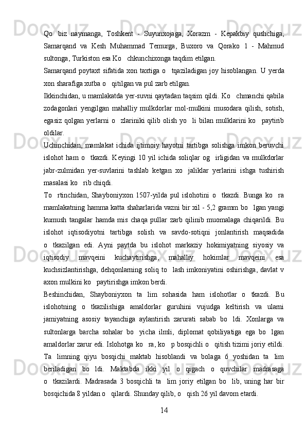 Qo biz   naymanga,   Toshkent   -   Suyunxojaga,   Xorazm   -   Kepakbiy   qushchiga,
Samarqand   va   Kesh   Muhammad   Temurga,   Buxoro   va   Qorako l   -   Mahmud	

sultonga, Turkiston esa Ko chkunchixonga taqdim etilgan.	

Samarqand   poytaxt   sifatida  xon   taxtiga  o tqaziladigan   joy   hisoblangan.  	
 U  yerda
xon sharafiga xutba o qitilgan va pul zarb etilgan. 	

Ikkinchidan, u mamlakatda yer-suvni qaytadan taqsim qildi. Ko chmanchi qabila	

zodagonlari   yengilgan   mahalliy   mulkdorlar   mol-mulkini   musodara   qilish,   sotish,
egasiz   qolgan  yerlarni  o zlariniki   qilib  olish   yo li   bilan   mulklarini   ko paytirib	
  
oldilar. 
Uchinchidan,   mamlakat   ichida   ijtimoiy   hayotni   tartibga   solishga   imkon   beruvchi
islohot   ham   o tkazdi.   Keyingi   10   yil   ichida   soliqlar   og irligidan   va   mulkdorlar	
 
jabr-zulmidan   yer-suvlarini   tashlab   ketgan   xo jaliklar   yerlarini   ishga   tushirish	

masalasi ko rib chiqdi. 	

To rtinchidan,   Shayboniyxon   1507-yilda   pul   islohotini   o tkazdi.   Bunga   ko ra	
  
mamlakatning hamma katta shaharlarida vazni bir xil - 5,2 gramm bo lgan yangi	

kumush   tangalar   hamda   mis   chaqa   pullar   zarb   qilinib   muomalaga   chiqarildi.   Bu
islohot   iqtisodiyotni   tartibga   solish   va   savdo-sotiqni   jonlantirish   maqsadida
o tkazilgan   edi.   Ayni   paytda   bu   islohot   markaziy   hokimiyatning   siyosiy   va	

iqtisodiy   mavqeini   kuchaytirishga,   mahalliy   hokimlar   mavqeini   esa
kuchsizlantirishga,   dehqonlarning   soliq   to lash   imkoniyatini   oshirishga,   davlat   v	

axon mulkini ko paytirishga imkon berdi.    	

Beshinchidan,   Shayboniyxon   ta lim   sohasida   ham   islohotlar   o tkazdi.   Bu	
 
islohotning   o tkazilishiga   amaldorlar   guruhini   vujudga   keltirish   va   ularni	

jamiyatning   asosiy   tayanchiga   aylantirish   zarurati   sabab   bo ldi.   Xonlarga   va	

sultonlarga   barcha   sohalar   bo yicha   ilmli,   diplomat   qobiliyatiga   ega   bo lgan	
 
amaldorlar zarur edi. Islohotga ko ra, ko p bosqichli o qitish tizimi joriy etildi.	
  
Ta limning   qiyu   bosqichi   maktab   hisoblandi   va   bolaga   6   yoshidan   ta lim	
 
beriladigan   bo ldi.   Maktabda   ikki   yil   o qigach   o quvchilar   madrasaga	
  
o tkazilardi.   Madrasada   3   bosqichli   ta lim   joriy   etilgan   bo lib,   uning   har   bir	
  
bosqichida 8 yildan o qilardi. Shunday qilib, o qish 26 yil davom etardi.	
 
14 
