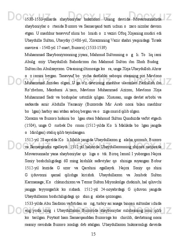 1530-1533-yillarda   shayboniylar   hukmdori.   Uning   davrida   Movarounnahrda
shayboniylar  o rtasida Buxoro va Samarqand taxti  uchun o zaro nizolar  davom 
etgan. U mashhur tasavvuf olimi bo lmish o z vaziri Ofoq Xojaning mudiri edi	
 
Ubaydulla Sulton, Ubaydiy (1486-yil, Xorazmning Vazir shahri yaqinidagi Tirsak
mavzesi - 1540-yil 17-mart, Buxoro) (1533-1539)
Muhammad Shayboniyxonning jiyani, Mahmud Sultonning o g li. To liq ismi	
  
Abulg oziy   Ubaydulloh   Bahodirxon   ibn   Mahmud   Sulton   ibn   Shoh   Budog	
 
Sulton ibn Abulxayrxon. Otasining iltimosiga ko ra, unga Xoja Ubaydulloh Ahror	

o z ismini  bergan. Tasavvuf  bo yicha dastlabki  saboqni  otasining piri  Mavlono	
 
Muhammad   Ј ozidan   olgan.   U.ga   o‘z   davrining   mashhur   ulamolari   Fazlulloh   ibn
Ro‘zbehon,   Maxdumi   A`zam,   Mavlono   Muhammad   Azizon,   Mavlono   Xoja
Muhammad   Sadr   va   boshqalar   ustozlik   qilgan.   Xususan,   unga   davlat   arbobi   va
sarkarda   amir   Abdulla   Yamaniy   (Buxoroda   Mir   Arab   nomi   bilan   mashhur
bo lgan) harbiy san`atdan saboq bergan va o ziga murid qilib olgan.
 
Xorazm va Buxoro hokimi bo lgan otasi Mahmud Sulton Qunduzda vafot etgach	

(1504),   unga   O rusbek   Do rmon   (1512-yilda   Ko li   Malikda   bo lgan   jangda	
   
o ldirilgan) otaliq qilib tayinlangan.	

1512-yil 28-aprelda Ko li Malik jangida Ubaydullaxon g alaba qozonib, Buxoro	
 
va Samarqandni egallaydi. 1512-yil bahorida Ubaydullaxonning shijoati natijasida
Movarounnahr yana shayboniylar qo liga o tdi. Biroq Ismoil I yuborgan Najmi	
 
Soniy   boshchiligidagi   60   ming   kishilik   safaviylar   qo shiniga   suyangan   Bobur	

1512-yil   kuzida   G uzor   va   Qarshini   egallaydi.   Najmi   Soniy   qo shini	
 
G ijduvonni   qamal   qilishga   kirishdi.   Ubaydullaxon   va   Jonibek   Sulton	

Karmanaga; Ko chkunchixon va Temur Sulton Miyonkolga chekinib, hal qiluvchi	

jangga   tayyorgarlik   ko rishadi.   1512-yil   24-noyabrdagi   G ijduvon   jangida	
 
Ubaydullaxon boshchiligidagi qo shin g alaba qozongan.	
 
1533-yilda Abu Saidxon vafotidan so ng, turkiy an`anaga binoan sultonlar ichida	

eng   yoshi   ulug i   Ubaydullaxon   Buxoroda   shayboniylar   sulolasining   xoni   qilib	

ko tarilgan. Poytaxt ham  Samarqanddan Buxoroga ko chirilib, davlatning nomi	
 
rasmiy   ravishda   Buxoro   xonligi   deb   atalgan.   Ubaydullaxon   hukmronligi   davrida
15 