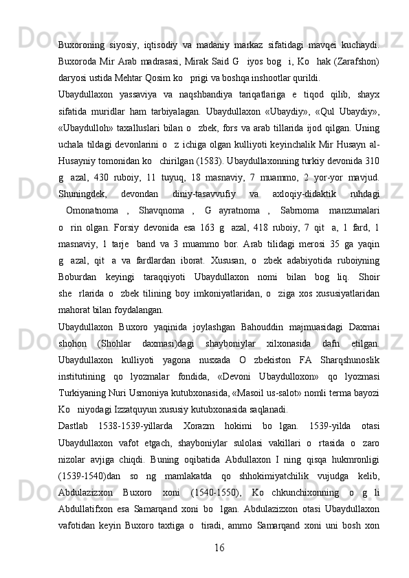 Buxoroning   siyosiy,   iqtisodiy   va   madaniy   markaz   sifatidagi   mavqei   kuchaydi.
Buxoroda   Mir   Arab   madrasasi,   Mirak   Said   G iyos   bog i,   Ko hak   (Zarafshon)  
daryosi ustida Mehtar Qosim ko prigi va boshqa inshootlar qurildi.	

Ubaydullaxon   yassaviya   va   naqshbandiya   tariqatlariga   e tiqod   qilib,   shayx	

sifatida   muridlar   ham   tarbiyalagan.   Ubaydullaxon   «Ubaydiy»,   «Qul   Ubaydiy»,
«Ubaydulloh»   taxalluslari   bilan   o zbek,   fors   va   arab   tillarida   ijod   qilgan.   Uning	

uchala   tildagi   devonlarini   o z   ichiga   olgan   kulliyoti   keyinchalik   Mir   Husayn   al-	

Husayniy tomonidan ko chirilgan (1583). Ubaydullaxonning turkiy devonida 310	

g azal,   430   ruboiy,   11   tuyuq,   18   masnaviy,   7   muammo,   2   yor-yor   mavjud.	

Shuningdek,   devondan   diniy-tasavvufiy   va   axloqiy-didaktik   ruhdagi
Omonatnoma ,  Shavqnoma ,  G ayratnoma ,  Sabrnoma  manzumalari
        
o rin   olgan.   Forsiy   devonida   esa   163   g azal,   418   ruboiy,   7   qit a,   1   fard,   1
  
masnaviy,   1   tarje band   va   3   muammo   bor.   Arab   tilidagi   merosi   35   ga   yaqin	

g azal,   qit a   va   fardlardan   iborat.   Xususan,   o zbek   adabiyotida   ruboiyning	
  
Boburdan   keyingi   taraqqiyoti   Ubaydullaxon   nomi   bilan   bog liq.   Shoir	

she rlarida   o zbek   tilining   boy   imkoniyatlaridan,   o ziga   xos   xususiyatlaridan	
  
mahorat bilan foydalangan.
Ubaydullaxon   Buxoro   yaqinida   joylashgan   Bahouddin   majmuasidagi   Daxmai
shohon   (Shohlar   daxmasi)dagi   shayboniylar   xilxonasida   dafn   etilgan.
Ubaydullaxon   kulliyoti   yagona   nusxada   O zbekiston   FA   Sharqshunoslik	

institutining   qo lyozmalar   fondida,   «Devoni   Ubaydulloxon»   qo lyozmasi	
 
Turkiyaning Nuri Usmoniya kutubxonasida, «Masoil us-salot» nomli terma bayozi
Ko niyodagi Izzatquyun xususiy kutubxonasida saqlanadi. 	

Dastlab   1538-1539-yillarda   Xorazm   hokimi   bo lgan.   1539-yilda   otasi	

Ubaydullaxon   vafot   etgach,   shayboniylar   sulolasi   vakillari   o rtasida   o zaro	
 
nizolar   avjiga   chiqdi.   Buning   oqibatida   Abdullaxon   I   ning   qisqa   hukmronligi
(1539-1540)dan   so ng   mamlakatda   qo shhokimiyatchilik   vujudga   kelib,	
 
Abdulazizxon   Buxoro   xoni   (1540-1550),   Ko chkunchixonning   o g li	
  
Abdullatifxon   esa   Samarqand   xoni   bo lgan.   Abdulazizxon   otasi   Ubaydullaxon	

vafotidan   keyin   Buxoro   taxtiga   o tiradi,   ammo   Samarqand   xoni   uni   bosh   xon	

16 