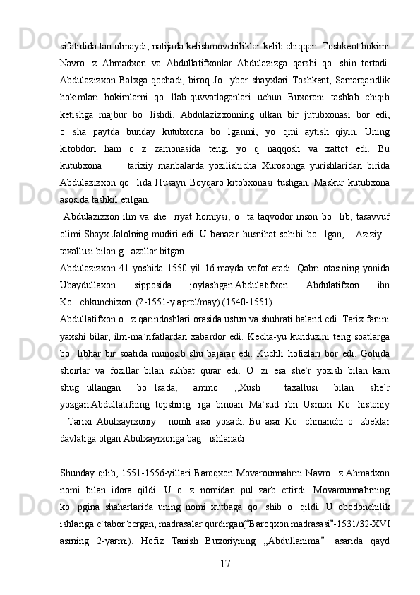 sifatidida tan olmaydi, natijada kelishmovchiliklar kelib chiqqan. Toshkent hokimi
Navro z   Ahmadxon   va   Abdullatifxonlar   Abdulazizga   qarshi   qo shin   tortadi. 
Abdulazizxon   Balxga   qochadi,   biroq   Jo ybor   shayxlari   Toshkent,   Samarqandlik	

hokimlari   hokimlarni   qo llab-quvvatlaganlari   uchun   Buxoroni   tashlab   chiqib	

ketishga   majbur   bo lishdi.   Abdulazizxonning   ulkan   bir   jutubxonasi   bor   edi,	

o sha   paytda   bunday   kutubxona   bo lganmi,   yo qmi   aytish   qiyin.   Uning	
  
kitobdori   ham   o z   zamonasida   tengi   yo q   naqqosh   va   xattot   edi. Bu	
  
kutubxona     tarixiy   manbalarda   yozilishicha   Xurosonga   yurishlaridan   birida	
 
Abdulazizxon   qo lida   Husayn   Boyqaro   kitobxonasi   tushgan.   Maskur   kutubxona	

asosida tashkil etilgan. 
  Abdulazizxon   ilm   va   she riyat   homiysi,   o ta   taqvodor   inson   bo lib,   tasavvuf	
  
olimi  Shayx Jalolning mudiri  edi. U benazir  husnihat  sohibi  bo lgan,  Aziziy	
  
taxallusi bilan g azallar bitgan. 	

Abdulazizxon   41   yoshida   1550-yil   16-mayda   vafot   etadi.   Qabri   otasining   yonida
Ubaydullaxon   sipposida   joylashgan.Abdulatifxon   Abdulatifxon   ibn
Ko chkunchixon  (?-1551-y aprel/may) (1540-1551)	

Abdullatifxon o z qarindoshlari orasida ustun va shuhrati baland edi. Tarix fanini	

yaxshi   bilar,   ilm-ma`rifatlardan   xabardor   edi.   Kecha-yu   kunduzini   teng   soatlarga
bo libhar   bir   soatida   munosib   shu   bajarar   edi.   Kuchli   hofizlari   bor   edi.   Gohida	

shoirlar   va   fozillar   bilan   suhbat   qurar   edi.   O zi   esa   she`r   yozish   bilan   kam	

shug ullangan   bo lsada,   ammo   ,,Xush   taxallusi   bilan   she`r	
  
yozgan.Abdullatifning   topshirig iga   binoan   Ma`sud   ibn   Usmon   Ko histoniy	
 
Tarixi   Abulxayrxoniy   nomli   asar   yozadi.   Bu   asar   Ko chmanchi   o zbeklar	
   
davlatiga olgan Abulxayrxonga bag ishlanadi. 	

Shunday qilib, 1551-1556-yillari Baroqxon Movarounnahrni Navro z Ahmadxon	

nomi   bilan   idora   qildi.   U   o z   nomidan   pul   zarb   ettirdi.   Movarounnahrning	

ko pgina   shaharlarida   uning   nomi   xutbaga   qo shib   o qildi.  	
   U   obodonchilik
ishlariga e`tabor bergan, madrasalar qurdirgan( Baroqxon madrasasi -1531/32-XVI	
 
asrning   2-yarmi).   Hofiz   Tanish   Buxoriyning   ,,Abdullanima   asarida   qayd	

17 