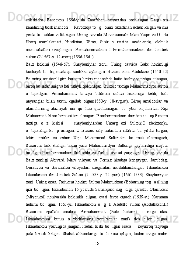 etilishicha,   Baroqxon   1556-yilda   Zarafshon   daryosidan   boshlangan   Darg om
kanalining bosh inshooti   Ravotxoja to g onini tuzattirish uchun kelgan va shu	
  
yerda to satdan vafot etgan. Uning davrida Movarounnahr bilan Yaqin va O rta	
 
Sharq   mamlakatlari,   Hindiston,   Xitoy,   Sibir   o rtasida   savdo-sotiq,   elchilik	

munosabatlari   rivojlangan.   Pirmuhammadxon   I   Pirmuhammadxon   ibn   Jonibek
sulton (?-1567-y. 12-mart) (1556-1561).
Balx   hokimi   (1546-67).   Shayboniylar   xoni.   Uning   davrida   Balx   hokimligi
kuchayib   to liq   mustaqil   xonlikka   aylangan.   Buxoro   xoni   Abdulaziz   (1540-50)	

Balxning  mustaqilligini  barham   berish  maqsadida   katta harbiy yurishga  otlangan,
biroq bu safar unig vafoti tufayli qoldirilgan. Buxoro taxtiga Muhammadyor sulton
o tqazilgan.   Pirmuhammad   ta`ziya   bildirish   uchun   Buxoroga   kelib,   turli	

nayranglar   bilan   taxtni   egallab   olgan(1550-y.   18-avgust).   Biroq   amaldorlar   va
ulamolarning   aksariyati   uni   qo llab   quvatlamagan.  	
 Jo ybor   xojalaridan   Xija	
Muhammad Islom ham uni tan olmagan. Pimuhammadxon shundan so ng Buxoro	

taxtiga   o z   kishisi     shayboniylardan   Umarg ozi   Sulton(O zbekxon)ni	
   
o tqazishga   ko p   uringan.   U   Buxoro   oily   hukmdori   sifatida   bir   yilcha   turgan,	
 
lekin   amirlar   va   eshon   Xoja   Muhammad   Sultondan   ko mak   ololmagach,	

Buxoroni   tark   etishga,   taxtni   yana   Muhammadyor   Sultonga   qaytarishga   majbur
bo lgan Pimuhammadxon faol  ichki  va Tashqi  siyosat  yurgizgan. Uning davrida	

Balx   xonligi   Abivard,   Marv   viloyati   va   Termiz   hisobga   kengaygan.   Janubdagi
Gurzuvon   va   Garchiston   viloyatlari   chegaralari   mustahkamlangan.   Iskandarxon
Iskandarxon   ibn   Jonibek   Sulton   (?-1583-y.   22-iyun)   (1561-1583)   Shayboniylar
xoni. Uning onasi Toshkent hokimi Sulton Mahmudxon (Boburning tog asi)ning	

qizi   bo lgan.   Iskandarnon   15   yoshida   Samarqand   sug diga   qarashli   Ofarinkent	
 
(Miyonkol)   nohiyasida   hokimlik   qilgan,   otasi   favot   etgach   (1539-y.),   Karmana
hokimi   bo lgan.   1561-yil   Iskandarxon   o g li   Abdullo   sulton   (AbdullaxonII)	
  
Buxoroni   egallab   amakisi   Pirmuhammad   (Balx   hokimi)   o rniga   otasi	

Iskandarxonni   butun   o zbeklarning   xoni(xonlar   xoni)   deb   e`lon   qilgan.	

Iskandarxon   yoshligida   jangari,   irodali   kishi   bo lgan   esada     keyinroq   taqvoga	
 
juda   berilib   ketgan.   Shatiat   ahkomlariga   to la   rioa   qilgan,   lochin   oviga   mohir	

18 