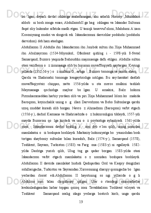 bo lgan,   deyarli   davlat   ishlariga   aralashmagan,   shu   sababli   Nisoriy   ,,Muzakkiri
ahbob ni bosh xonga emas, AbdullaxobII ga bag ishlagan va Iskandar Sultonni	
 
faqat oliy hukmdor sifatida madh etgan.  U taniqli tasavvuf olimi, Mahdumi A`zam
Kosoniyning mudiri va shogirdi edi. Iskandarxonni darvishlar podshohi (podshohi
darvishon) deb ham atashgan.
Abdullaxon   II   Abdulla   ibn   Iskandarxon   ibn   Jonibek   sulton   ibn   Xoja   Muhammad
ibn   Abulxayrxon   (1534-Miyonkol,   Ofarikent   qishlog i   -   1598-yili   8-fevral	

Samarqand, Buxoro yaqinida Bahouddin majmuasiga dafn etilgan. Abdulla sulton
otasi vazifasini o z zimmasiga olib bu hujumni muvaffoqiyatli qaytargan. Keyingi	

yillarda (1552-56-y.) o z mulkini G arbga   Buxoro tomonga va janubi-sharq 	
   
Qarshi   va   Shahrisabz   tomonga   kengaytirishga   intilgan.   Bu   say-harakat   dastlab
muvaffaqiyotsiz   chiqqan,   xatto   1556-yilda   u   ota   meros   mulkini   tashlab
Maymanaga   qochishga   majbur   bo lgan.   U   amakisi,   Balx   hokimi	

Pirmuhammaddan harbiy yordam olib va piri Xoja Muhammad Islom ko makida	

Baroqxon, keyinchalik uning o g illari  Darveshxon  va Bobo Sultonlarga qarshi	
 
uzoq   muddat   kurash   olib   borgan.   Navro z   Ahmadxon   (Baroqxon)   vafot   etgach	

(1556-y.), darhol Karmana va Shahrisabzda o z hukmronligini tiklaydi, 1557-yili	

mayda   Buxoroni   qo lga   kiritadi   va   uni   o z   poytaxtiga   aylantiradi.   1561-yilda	
 
otasi   -   Iskandarxonni   davlat   boshlig i   -   xon   deb   e`lon   qilib,   uning   nomidan	

mamlakatni o zi boshqara boshlaydi. Markaziy hokimiyatga bo ysunishdan bosh	
 
tortgan   shayboniy   sultonlar   bilan   kurashib,   Balx   (1574-y.),   Samarqand   (1578),
Toshkent,   Sayram,   Turkiston   (1583)   va   Farg ona   (1583-y)   ni   egallaydi.   1582-	

yilda   Dashtga   yurish   qilib,   Ulug tog ga   qadar   borgan.   1583-yilda   otasi	
 
Iskandarxon   vafot   etgach   mamlakatni   o z   nomidan   boshqara   boshlaydi.	

Abdullaxon   II   davrida   mamlakat   hududi   Qashqardan   Orol   va   Kaspiy   dengizlari
sohillarigacha, Turkiston va Sayramdan Xurosonning sharqiy qismigacha bo lgan	

yerlardan   iborat   edi.Abdullaxon   II   hayotining   so ngi   yillarida   o g li	
  
Abdulmo min   bilan   chiqishmay   qolgan.   Ular   o rtasidagi   munosabatlar	
 
keskinlashganidan   habar   topgan   qozoq   xoni   Tavakkalxon   Toshkent   viloyati   va
Toshkent     Samarqand   oralig idago   yerlarga   bostirib   kirib,   unga   qarshi
 
19 